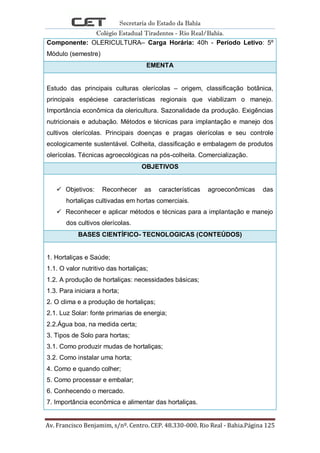 Secretaria do Estado da Bahia
Colégio Estadual Tiradentes - Rio Real/Bahia.
Av. Francisco Benjamim, s/nº. Centro. CEP. 48.330-000. Rio Real - Bahia.Página 125
Componente: OLERICULTURA– Carga Horária: 40h - Período Letivo: 5º
Módulo (semestre)
EMENTA
Estudo das principais culturas olerícolas – origem, classificação botânica,
principais espéciese características regionais que viabilizam o manejo.
Importância econômica da olericultura. Sazonalidade da produção. Exigências
nutricionais e adubação. Métodos e técnicas para implantação e manejo dos
cultivos olerícolas. Principais doenças e pragas olerícolas e seu controle
ecologicamente sustentável. Colheita, classificação e embalagem de produtos
olerícolas. Técnicas agroecológicas na pós-colheita. Comercialização.
OBJETIVOS
 Objetivos: Reconhecer as características agroeconômicas das
hortaliças cultivadas em hortas comerciais.
 Reconhecer e aplicar métodos e técnicas para a implantação e manejo
dos cultivos olerícolas.
BASES CIENTÍFICO- TECNOLOGICAS (CONTEÚDOS)
1. Hortaliças e Saúde;
1.1. O valor nutritivo das hortaliças;
1.2. A produção de hortaliças: necessidades básicas;
1.3. Para iniciara a horta;
2. O clima e a produção de hortaliças;
2.1. Luz Solar: fonte primarias de energia;
2.2.Água boa, na medida certa;
3. Tipos de Solo para hortas;
3.1. Como produzir mudas de hortaliças;
3.2. Como instalar uma horta;
4. Como e quando colher;
5. Como processar e embalar;
6. Conhecendo o mercado.
7. Importância econômica e alimentar das hortaliças.
 