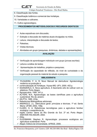 Secretaria do Estado da Bahia
Colégio Estadual Tiradentes - Rio Real/Bahia.
Av. Francisco Benjamim, s/nº. Centro. CEP. 48.330-000. Rio Real - Bahia.Página 126
8. Classificação das hortas.
9. Classificação botânica e comercial das hortaliças.
10. Variedades e cultivares.
11. Cultivo agroecológico.
PROCEDIMENTOS METODOLOGICOS E RECURSOS DIDÁTICOS
 Aulas expositivas com discussão;
 Exibição e discussão de matérias atuais divulgadas na mídia;
 Leitura, interpretação e discussão de textos;
 Palestras;
 Visitas técnicas;
 Atividades em grupo (pesquisas, dinâmicas, debates e apresentações);
AVALIAÇÃO
 Verificação de aprendizagem individual e em grupo (provas escritas):
 Leitura e análise de textos;
 Apresentações de trabalhos, projetos e pesquisas;
 Verificação da capacidade de reflexão, do nível de curiosidade e da
organização pessoal do material de estudo e pesquisa.
BIBLIOGRAFIA
 FILGUEIRA, F. A. R. Novo Manual de olericultura: Agrotecnologia
moderna na produção e
 comercialização de hortaliças. Viçosa MG: UFV, 2000. 402 p.
 SGANZERLA, E. Nova agricultura. A fascinante arte de cultivar com os
plásticos. Porto Alegre:
 Agropecuária. 1995. 341 p.
 ALTIERI, M.A. Agroecologia: as bases científicas para a agricultura
sustentável. Rio de Janeiro:
 AS-PTA, 1989. 433p.
 Referências Bibliográficas adicionais:
 ANDRIOLO, J.L. Olericultura geral: princípios e técnicas. 1ª ed. Santa
Maria: UFSM, 2002, 158p.
 CLARO, S. A. Referências tecnológicas para a agricultura familiar
ecológica: a experiência da
 região Centro- Serra do Rio Grande do Sul. 2ª ed. Porto Alegre:
EMATER/ RS-ASCAR, 2002.
 250p.
 GLIESMANN, Stephen R. Agroecologia: processos ecológicos em
agricultura sustentável. Porto
 Alegre: Editora da Universidade, UFRGS, 2000.
 