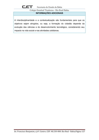 Secretaria do Estado da Bahia
Colégio Estadual Tiradentes - Rio Real/Bahia.
Av. Francisco Benjamim, s/nº. Centro. CEP. 48.330-000. Rio Real - Bahia.Página 127
INFORMAÇÕES ADICIONAIS
A interdisciplinaridade e a contextualização são fundamentais para que os
objetivos sejam atingidos, ou seja, a formação do cidadão depende da
evolução das ciências e do desenvolvimento tecnológico, considerando seu
impacto na vida social e nas atividades cotidianas.
 