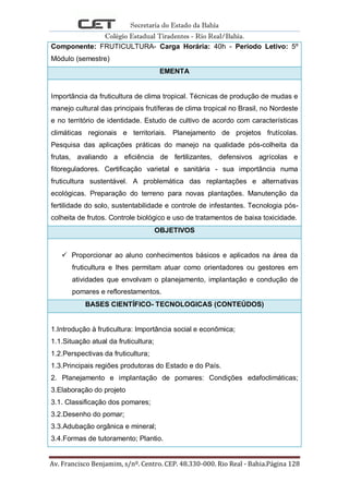 Secretaria do Estado da Bahia
Colégio Estadual Tiradentes - Rio Real/Bahia.
Av. Francisco Benjamim, s/nº. Centro. CEP. 48.330-000. Rio Real - Bahia.Página 128
Componente: FRUTICULTURA- Carga Horária: 40h - Período Letivo: 5º
Módulo (semestre)
EMENTA
Importância da fruticultura de clima tropical. Técnicas de produção de mudas e
manejo cultural das principais frutíferas de clima tropical no Brasil, no Nordeste
e no território de identidade. Estudo de cultivo de acordo com características
climáticas regionais e territoriais. Planejamento de projetos frutícolas.
Pesquisa das aplicações práticas do manejo na qualidade pós-colheita da
frutas, avaliando a eficiência de fertilizantes, defensivos agrícolas e
fitoreguladores. Certificação varietal e sanitária - sua importância numa
fruticultura sustentável. A problemática das replantações e alternativas
ecológicas. Preparação do terreno para novas plantações. Manutenção da
fertilidade do solo, sustentabilidade e controle de infestantes. Tecnologia pós-
colheita de frutos. Controle biológico e uso de tratamentos de baixa toxicidade.
OBJETIVOS
 Proporcionar ao aluno conhecimentos básicos e aplicados na área da
fruticultura e lhes permitam atuar como orientadores ou gestores em
atividades que envolvam o planejamento, implantação e condução de
pomares e reflorestamentos.
BASES CIENTÍFICO- TECNOLOGICAS (CONTEÚDOS)
1.Introdução à fruticultura: Importância social e econômica;
1.1.Situação atual da fruticultura;
1.2.Perspectivas da fruticultura;
1.3.Principais regiões produtoras do Estado e do País.
2. Planejamento e implantação de pomares: Condições edafoclimáticas;
3.Elaboração do projeto
3.1. Classificação dos pomares;
3.2.Desenho do pomar;
3.3.Adubação orgânica e mineral;
3.4.Formas de tutoramento; Plantio.
 
