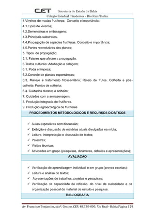 Secretaria do Estado da Bahia
Colégio Estadual Tiradentes - Rio Real/Bahia.
Av. Francisco Benjamim, s/nº. Centro. CEP. 48.330-000. Rio Real - Bahia.Página 129
4.Viveiros de mudas frutíferas: Conceito e importância;
4.1.Tipos de viveiros;
4.2.Sementeiras e embalagens;
4.3.Principais substratos.
4.4.Propagação de espécies frutíferas: Conceito e importância;
4.5.Partes reprodutivas das planas;
5. Tipos de propagação;
5.1. Fatores que afetam a propagação.
6.Tratos culturais: Adubação e calagem;
6.1. Poda e limpeza;
6.2.Controle de plantas espontâneas;
6.3. Manejo e tratamento fitossanitário; Raleio de frutos. Colheita e pós-
colheita: Pontos de colheita;
6.4. Cuidados durante a colheita;
7. Cuidados com a armazenagem.
8. Produção integrada de frutíferas.
9. Produção agroecológica de frutíferas
PROCEDIMENTOS METODOLOGICOS E RECURSOS DIDÁTICOS
 Aulas expositivas com discussão;
 Exibição e discussão de matérias atuais divulgadas na mídia;
 Leitura, interpretação e discussão de textos;
 Palestras;
 Visitas técnicas;
 Atividades em grupo (pesquisas, dinâmicas, debates e apresentações);
AVALIAÇÃO
 Verificação de aprendizagem individual e em grupo (provas escritas):
 Leitura e análise de textos;
 Apresentações de trabalhos, projetos e pesquisas;
 Verificação da capacidade de reflexão, do nível de curiosidade e da
organização pessoal do material de estudo e pesquisa.
BIBLIOGRAFIA
 