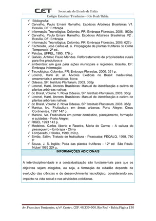 Secretaria do Estado da Bahia
Colégio Estadual Tiradentes - Rio Real/Bahia.
Av. Francisco Benjamim, s/nº. Centro. CEP. 48.330-000. Rio Real - Bahia.Página 130
 Bibliografia:
 Carvalho, Paulo Ernani Ramalho. Espécies Arbóreas Brasileiras V1.
Brasília, DF: Embrapa
 Informação Tecnológica; Colombo, PR: Embrapa Florestas, 2006. 1039p
 Carvalho, Paulo Ernani Ramalho. Espécies Arbóreas Brasileiras V2 .
Brasília, DF: Embrapa
 Informação Tecnológica; Colombo, PR: Embrapa Florestas, 2006. 627p
 Fachinello, José Carlos et. al. Propagação de plantas frutíferas de Clima
Temperado, 2ª ed.,
 Pelotas, UFPEL, 1995. 178 p.
 Galvão, Antônio Paulo Mendes. Reflorestamento de propriedades rurais
para fins produtivos e
 ambientais: um guia para ações municipais e regionais. Brasília, DF:
Embrapa Informação
 Tecnológica; Colombo, PR: Embrapa Florestas, 2000. 351 p.
 Lorenzi, Harri et. al. Árvores Exóticas no Brasil: madeireiras,
ornamentais e aromáticas. Nova
 Odessa, SP: Instituto Plantarum, 2003. 368p
 Lorenzi, Harri. Árvores Brasileiras: Manual de identificação e cultivo de
plantas arbóreas nativas
 do Braisl, Volume 1. Nova Odessa, SP: Instituto Plantarum, 2003. 368p
 Lorenzi, Harri. Árvores Brasileiras: Manual de identificação e cultivo de
plantas arbóreas nativas
 do Braisl, Volume 2. Nova Odessa, SP: Instituto Plantarum, 2003. 368p
 Manica, Ivo. Fruticultura em áreas urbanas; Porto Alegre: Cinco
Continentes, 1997 147 p.
 Manica, Ivo. Fruticultura em pomar doméstico, planejamento, formação
e cuidados - Porto Alegre:
 RIGEL 1993 143 p.
 Medeiros, Carlos Aberto e Raseira, Maria do Carmo - A cultura do
pessegueiro - Embrapa - Clima
 Temperado, Pelotas, 1998, 350 p.
 Simão, Salim, Tratado de fruticultura - Piracicaba: FEQALQ, 1998. 760
P
 Sousa, J. S. Inglês; Poda das plantas frutíferas - 12ª ed São Paulo:
Nobel 1983 224 p.
INFORMAÇÕES ADICIONAIS
A interdisciplinaridade e a contextualização são fundamentais para que os
objetivos sejam atingidos, ou seja, a formação do cidadão depende da
evolução das ciências e do desenvolvimento tecnológico, considerando seu
impacto na vida social e nas atividades cotidianas.
 