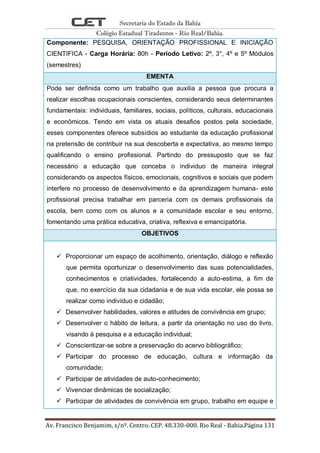 Secretaria do Estado da Bahia
Colégio Estadual Tiradentes - Rio Real/Bahia.
Av. Francisco Benjamim, s/nº. Centro. CEP. 48.330-000. Rio Real - Bahia.Página 131
Componente: PESQUISA, ORIENTAÇÃO PROFISSIONAL E INICIAÇÃO
CIENTIFICA - Carga Horária: 80h - Período Letivo: 2º, 3°, 4º e 5º Módulos
(semestres)
EMENTA
Pode ser definida como um trabalho que auxilia a pessoa que procura a
realizar escolhas ocupacionais conscientes, considerando seus determinantes
fundamentais: individuais, familiares, sociais, políticos, culturais, educacionais
e econômicos. Tendo em vista os atuais desafios postos pela sociedade,
esses componentes oferece subsídios ao estudante da educação profissional
na pretensão de contribuir na sua descoberta e expectativa, ao mesmo tempo
qualificando o ensino profissional. Partindo do pressuposto que se faz
necessário a educação que conceba o individuo de maneira integral
considerando os aspectos físicos, emocionais, cognitivos e sociais que podem
interfere no processo de desenvolvimento e da aprendizagem humana- este
profissional precisa trabalhar em parceria com os demais profissionais da
escola, bem como com os alunos e a comunidade escolar e seu entorno,
fomentando uma prática educativa, criativa, reflexiva e emancipatória.
OBJETIVOS
 Proporcionar um espaço de acolhimento, orientação, diálogo e reflexão
que permita oportunizar o desenvolvimento das suas potencialidades,
conhecimentos e criatividades, fortalecendo a auto-estima, a fim de
que, no exercício da sua cidadania e de sua vida escolar, ele possa se
realizar como indivíduo e cidadão;
 Desenvolver habilidades, valores e atitudes de convivência em grupo;
 Desenvolver o hábito de leitura, a partir da orientação no uso do livro,
visando à pesquisa e a educação individual;
 Conscientizar-se sobre a preservação do acervo bibliográfico;
 Participar do processo de educação, cultura e informação da
comunidade;
 Participar de atividades de auto-conhecimento;
 Vivenciar dinâmicas de socialização;
 Participar de atividades de convivência em grupo, trabalho em equipe e
 