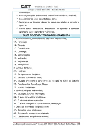 Secretaria do Estado da Bahia
Colégio Estadual Tiradentes - Rio Real/Bahia.
Av. Francisco Benjamim, s/nº. Centro. CEP. 48.330-000. Rio Real - Bahia.Página 132
comunicação;
 Realizar produções expressivas e criativas individuais e/ou coletivas;
 Conscientizar-se sobre os cuidados ao corpo;
 Apropriar-se de técnicas básicas de estudo que ajudem a aprender a
aprender;
 Refletir temas transversais, direcionados ao aprender a conhecer,
aprender a fazer e aprender a viver juntos.
BASES CIENTÍFICO- TECNOLOGICAS (CONTEÚDOS)
1. Autoconhecimento, comportamento e relações interpessoais;
1.1. Percepção;
1.2. Atenção;
1.3. Concentração;
1.4. Liderança;
1.5. Comunicação;
1.6. Motivação;
1.7. Negociação;
1.8. Introspecção.
2. Currículo do Curso:
2.1. Histórico;
2.2. Fluxograma das disciplinas;
2.3. Estrutura curricular do curso;
2.4. Atuação profissional e perspectivas de inserção no mundo do trabalho;
2.5. Regulamentos: Conselho de Classe;
2.6. Normas disciplinares.
3. Estudo e pesquisa na biblioteca;
3.1. Educação, cultura e informação;
3.2. O que e como utilizar a biblioteca;
3.3. O hábito de leitura e pesquisa;
3.4. O acervo bibliográfico: conhecimento e preservação.
4. Oficina da criatividade e expressividade;
4.1. Conceitos sobre criatividade;
4.2. A expressão humana e a criatividade;
4.3. Desvendando a experiência criadora;
 