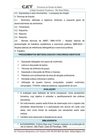 Secretaria do Estado da Bahia
Colégio Estadual Tiradentes - Rio Real/Bahia.
Av. Francisco Benjamim, s/nº. Centro. CEP. 48.330-000. Rio Real - Bahia.Página 133
4.4. Expressões e seus movimentos – o processo de criação.
5. Técnicas de Estudo;
5.1. Seminário: definição e objetivos; diretrizes e esquema geral de
desenvolvimento de seminários
5.2. Fichamento.
5.3. Esquema.
5.4. Resumo.
5.5. Resenha.
5.6. Normas técnicas da ABNT: NBR-14724 – Noções básicas de
apresentação de trabalhos acadêmicos e exercícios práticos; NBR-6023 –
Noções básicas de referências bibliográficas e exercícios práticos.
6. Trabalho;
PROCEDIMENTOS METODOLOGICOS E RECURSOS DIDÁTICOS
 Exposição dialogada com apoio de multimídia;
 Leitura e discussão de textos;
 Técnicas de dinâmica de grupo;
 Exposição e discussão de filmes e músicas;
 Palestras com profissionais da área de atuação profissional;
 Atividade prática individual e coletiva;
 Utilização de quadro branco, computador, projetor multimídia,
retroprojetor, TV/DVD, materiais plásticos, equipamento de som.
AVALIAÇÃO
 A avaliação será realizada de forma processual, numa perspectiva
formativa, cujo objetivo é subsidiar o aperfeiçoamento das práticas
educativas.
 Os instrumentos usados serão fichas de observação com o registro das
atividades desenvolvidas e a participação dos alunos em cada uma
delas, bem como fichas da avaliação dos estudantes sobre cada
módulo.
 Também será observada a freqüência do aluno.
BIBLIOGRAFIA
 ALESSANDRINI, Cristina Dias (org.).Tramas criadoras na construção do
'ser si mesmo'. São Paulo: Casa do Psicólogo, 1999.
 