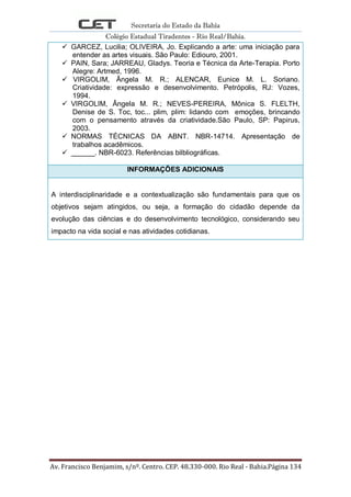 Secretaria do Estado da Bahia
Colégio Estadual Tiradentes - Rio Real/Bahia.
Av. Francisco Benjamim, s/nº. Centro. CEP. 48.330-000. Rio Real - Bahia.Página 134
 GARCEZ, Lucilia; OLIVEIRA, Jo. Explicando a arte: uma iniciação para
entender as artes visuais. São Paulo: Ediouro, 2001.
 PAIN, Sara; JARREAU, Gladys. Teoria e Técnica da Arte-Terapia. Porto
Alegre: Artmed, 1996.
 VIRGOLIM, Ângela M. R.; ALENCAR, Eunice M. L. Soriano.
Criatividade: expressão e desenvolvimento. Petrópolis, RJ: Vozes,
1994.
 VIRGOLIM, Ângela M. R.; NEVES-PEREIRA, Mônica S. FLELTH,
Denise de S. Toc, toc... plim, plim: lidando com emoções, brincando
com o pensamento através da criatividade.São Paulo, SP: Papirus,
2003.
 NORMAS TÉCNICAS DA ABNT. NBR-14714. Apresentação de
trabalhos acadêmicos.
 ______. NBR-6023. Referências bilbliográficas.
INFORMAÇÕES ADICIONAIS
A interdisciplinaridade e a contextualização são fundamentais para que os
objetivos sejam atingidos, ou seja, a formação do cidadão depende da
evolução das ciências e do desenvolvimento tecnológico, considerando seu
impacto na vida social e nas atividades cotidianas.
 