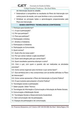Secretaria do Estado da Bahia
Colégio Estadual Tiradentes - Rio Real/Bahia.
Av. Francisco Benjamim, s/nº. Centro. CEP. 48.330-000. Rio Real - Bahia.Página 136
de Intervenção Social do cidadão.
 Sistematizar e compartilhar os resultados do Plano de Intervenção com
outros jovens da escola, com suas famílias e com a comunidade.
 Sintetizar as principais lições e aprendizagens proporcionadas pelo
Plano de Intervenção.
BASES CIENTÍFICO- TECNOLOGICAS (CONTEÚDOS)
1. Participar para transformar?
1.1. O que é participação?
1.2. Por que participar?
1.3. Para que participar?
2. Participação e direitos;
2.1. Direitos e Cidadania;
3. Participação e Cidadania;
4. Participação na Comunidade;
5. Quem somos?
5.1. Qual o fico da nossa ação?
5.2. Por que vamos realizar a ação escolhida?
5.3. Quem será atingido pelo que vamos fazer?
5.4. Quem resultados queremos alcançar e como?
5.5. Com o quê, com quem e quando vão ser realizadas as atividades
previstas?
5.6. Como vamos organizar para monitorar o que vamos fazer?
5.7. Que sentido(s) tem o meu compromisso com as tarefas definidas no Plano
de Intervenção?
5.8. Como vamos apresentar o Plano de Intervenção no Evento Público?
5.9. O que é preciso para preparar o Evento Publica?
6. Tecnologias sociais e participação;
7. Saber popular, Saber Técnico;
8. Tecnologias de Informação e Comunicação e Articulação de Redes Sociais;
9. Comunicação e Mobilização Social;
10. Tecnologias Sociais e Desenvolvimento Sustentável.
11. Sem comunicação não há participação;
12. Espaços de participação e de comunicação;
 