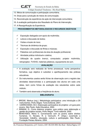 Secretaria do Estado da Bahia
Colégio Estadual Tiradentes - Rio Real/Bahia.
Av. Francisco Benjamim, s/nº. Centro. CEP. 48.330-000. Rio Real - Bahia.Página 137
13. Meios de comunicação e participação comunitária;
14. Dicas para a produção de meios de comunicação;
15. Reconstrução da experiência da ação de intervenção comunitária;
16. A avaliação participativa dos Resultado do Plano de Intervenção;
17. A Ressignificação da Experiência.
PROCEDIMENTOS METODOLOGICOS E RECURSOS DIDÁTICOS
 Exposição dialogada com apoio de multimídia;
 Leitura e discussão de textos;
 Visitas a locais de risco;
 Técnicas de dinâmica de grupo;
 Exposição e discussão de filmes e músicas;
 Palestras com profissionais da área de atuação profissional;
 Atividade prática individual e coletiva;
 Utilização de quadro branco, computador, projetor multimídia,
retroprojetor, TV/DVD, materiais plásticos, equipamento de som.
AVALIAÇÃO
 A avaliação será realizada de forma processual, numa perspectiva
formativa, cujo objetivo é subsidiar o aperfeiçoamento das práticas
educativas.
 Os instrumentos usados serão fichas de observação com o registro das
atividades desenvolvidas e a participação dos alunos em cada uma
delas, bem como fichas da avaliação dos estudantes sobre cada
módulo.
 Também será observada a freqüência do aluno.
BIBLIOGRAFIA
.
 BROSE, Markus (org.). Metodologia participativa: uma introdução a 29
instrumentos. Porto Alegre: Tomo Editorial, 2001.
 CARRICHANO, M.C; Elaboração participativa de projetos: um guia para
jovens. São Paulo: Ação Educativa, 2002.
 ARMANI, D.; Como elaborar projetos: guia prático para elaboração e
gestão de projetos sociais. Porto Alegre: Tomo editorial, 2000.
 BENEVIDES, Maria V. Conversando com os jovens sobre direitos
humanos. In, Novaes, R. e Vannuchi, P. (Orgs.) Juventude e
Sociedade: trabalho, educação, cultura e participação. São Paulo:
Fundação Perseu Abramo, 2004.
 