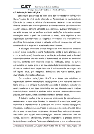Secretaria do Estado da Bahia
Colégio Estadual Tiradentes - Rio Real/Bahia.
Av. Francisco Benjamim, s/nº. Centro. CEP. 48.330-000. Rio Real - Bahia.Página 139
4.3. Orientação Metodológica
Este projeto pedagógico de curso deve ser o norteador do currículo no
Curso Técnico de Nível Médio Integrado em Agroecologia na modalidade de
Educação de Jovens e Adultos. Caracteriza-se, portanto, como expressão
coletiva, devendo ser avaliado periódica e sistematicamente pela comunidade
escolar, apoiados por uma Comissão a que compete. Qualquer alteração deve
ser vista sempre que se verificar, mediante avaliações sistemáticas anuais,
defasagem entre o perfil de conclusão do curso, seus objetivos e sua
organização curricular frente às exigências decorrentes das transformações
científicas, tecnológicas, sociais e culturais, porém só podendo ser efetivada
quando solicitada e aprovada aos conselhos competentes.
A educação profissional técnica integrada de nível médio será oferecida
a quem tenha concluído o ensino fundamental, sendo o curso planejado de
modo a conduzir o(a) discente a uma habilitação profissional técnica de nível
médio que também lhe dará direito à continuidade de estudos na educação
superior, contando com matrícula única na Instituição, sendo os cursos
estruturados em quatro anos e, ao final, o(a) estudante receberá o diploma de
técnico de nível médio no respectivo curso. A matriz curricular está organizada
em regime anual, por disciplinas distribuídas em núcleo comum, parte
diversificada e formação profissional.
Os princípios pedagógicos, filosóficos e legais que subsidiam a
organização, definidos neste projeto pedagógico de curso, nos quais a relação
teoria-prática é o princípio fundamental associado à estrutura curricular do
curso, conduzem a um fazer pedagógico, em que atividades como práticas
interdisciplinares, seminários, oficinas, visitas técnicas e desenvolvimento de
projetos, entre outros, estão presentes durante os períodos letivos.
O trabalho coletivo entre os grupos de professores da mesma base de
conhecimento e entre os professores de base científica e da base tecnológica
específica é imprescindível à construção de práticas didático-pedagógicas
integradas, resultando na construção e apreensão dos conhecimentos pelos
alunos numa perspectiva do pensamento relacional. Para tanto os professores,
articulados pela equipe técnico-pedagógica deverão desenvolver aula de
campo, atividades laboratoriais, projetos integradores e práticas coletivas
juntamente com os alunos. Para essas atividades que prever um planejamento
 