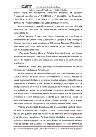 Secretaria do Estado da Bahia
Colégio Estadual Tiradentes - Rio Real/Bahia.
Av. Francisco Benjamim, s/nº. Centro. CEP. 48.330-000. Rio Real - Bahia. Página 14
Ensino Médio, nos Referenciais Curriculares Nacionais da Educação
Profissional, nos Decretos nº 5.154/2004 e nº 5.840/2006, nas Resoluções
CNE/CEB nº 01/2000, nº 01/2004 e nº 01/2005, bem como nas diretrizes
definidas no Projeto Pedagógico da Escola Estadual Tiradentes.
A organização do curso está estruturada numa matriz curricular integrada,
constituída por uma base de conhecimentos científicos, tecnológicos e
humanísticos de:
Base Nacional Comum, que integra disciplinas das três áreas de
conhecimento do Ensino Médio (Linguagens e Códigos e suas tecnologias,
Ciências Humanas e suas tecnologias e Ciências da Natureza, Matemática e
suas tecnologias), observando as especificidades de um currículo integrado
com a educação profissional;
Formação Técnica Geral e Estudos Interdisciplinares, que integra
disciplinas voltadas para uma maior compreensão das relações existentes no
mundo do trabalho e para uma articulação entre esse e os conhecimentos
acadêmicos;
Formação Técnica Geral, que integra disciplinas específicas da área de
Agroecologia voltadas para Agroecologia.
As competências são desenvolvidas a partir das disciplinas oferecidas no
Curso e através de aulas teóricas, demonstrativas e práticas, estudos de
casos, pesquisas individuais e em equipe, projetos, estágios, visitas técnicas a
propriedades e empresas rurais. Através da Pedagogia de Projetos e/ou de
acompanhamento efetivo nos Setores Educativos de Produção, o aluno tem a
oportunidade de aplicar as competências previamente adquiridas, obter e
aperfeiçoar novas competências através de metodologias que lhe apresentem
problemas a serem solucionados, podendo para isso buscar auxílio em
materiais bibliográficos por meio de várias fontes de pesquisa, ou ainda através
de debates propostos pelo professor com o envolvimento de toda a turma.
Visando uma formação diversificada são proporcionadas ao aluno viagens
de estudos, visitas técnicas, estágios, contatos com outros setores produtivos
da área em questão, onde são observados os diferentes processos produtivos
e as diferentes tecnologias. Ao final dessas atividades, os alunos podem
apresentar relatórios ou estudos de casos. Podem ser desenvolvidos também
―dias de campo‖ com parcerias de empresas ligadas ao setor primário da
 