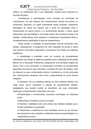 Secretaria do Estado da Bahia
Colégio Estadual Tiradentes - Rio Real/Bahia.
Av. Francisco Benjamim, s/nº. Centro. CEP. 48.330-000. Rio Real - Bahia.Página 140
coletivo, os professores têm a sua disposição, horários para encontros ou
reuniões de grupo.
Considera-se a aprendizagem como processo de construção de
conhecimento, em que partindo dos conhecimentos prévios dos alunos, os
professores assumem um papel fundamental nesse processo, idealizando
estratégias de ensino de maneira que a partir da articulação entre o
conhecimento do senso comum e o conhecimento escolar, o aluno possa
desenvolver suas percepções e convicções acerca dos processos sociais e de
trabalho, construindo-se como pessoas e profissionais responsáveis éticos e
competentemente qualificados na área de cooperativismo.
Neste sentido, a avaliação da aprendizagem assume dimensões mais
amplas, ultrapassando a perspectiva da mera aplicação de provas e testes
para assumir uma prática diagnóstica e processual com ênfase nos aspectos
qualitativos.
A metodologia é entendida como um conjunto de procedimentos
empregados para atingir os objetivos propostos para a integração da Educação
Básica com a Educação Profissional, assegurando uma formação integral dos
alunos. Para a sua concretude, é recomendado considerar as características
específicas dos alunos, seus interesses, condições de vida e de trabalho, além
de observar os seus conhecimentos prévios, orientando-os na (re) construção
dos conhecimentos escolares, bem como a especificidade do curso Técnico
Integrado.
O estudante vive as incertezas próprias do atual contexto histórico. Em
razão disso, faz-se necessária à adoção de procedimentos didático-
pedagógicos, que possam auxiliar os estudantes nas suas construções
intelectuais, procedimentais e atitudinais, tais como:
Problematizar o conhecimento, buscando confirmação em diferentes
fontes
Reconhecer a tendência ao erro e à ilusão;
 Entender a totalidade como uma síntese das múltiplas relações que o
homem estabelece na sociedade;
 Reconhecer a existência de uma identidade comum do ser humano,
sem esquecer-se de considerar os diferentes ritmos de aprendizagens e a
subjetividade do aluno;
 