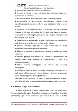 Secretaria do Estado da Bahia
Colégio Estadual Tiradentes - Rio Real/Bahia.
Av. Francisco Benjamim, s/nº. Centro. CEP. 48.330-000. Rio Real - Bahia.Página 141
 Adotar a pesquisa como um princípio educativo;
 Articular e integrar os conhecimentos das diferentes áreas sem
sobreposição de saberes;
 Adotar atitude inter e transdisciplinar nas práticas educativas; e,
 Contextualizar os conhecimentos sistematizados, valorizando as
experiências dos alunos, sem perder de vista a (re) construção do saber
escolar.
 Organizar um ambiente educativo que articule múltiplas atividades
voltadas às diversas dimensões de formação dos jovens e adultos,
favorecendo a transformação das informações em conhecimentos diante
das situações reais de vida;
 Diagnosticar as necessidades de aprendizagem dos (as) estudantes a
partir do levantamento dos seus conhecimentos prévios;
 Elaborar materiais impressos a serem trabalhados em aulas
expositivas dialogadas e atividades em grupo;
 Elaborar e executar o planejamento, registro e análise das aulas
realizadas;
 Elaborar projetos com objetivo de articular e inter-relacionar os
saberes, tendo como princípios a contextualização, a trans e a
interdisciplinaridade;
 Utilizar recursos tecnológicos para subsidiar as atividades
pedagógicas;
Sistematizar coletivos pedagógicos que possibilitem os estudantes e
professores refletir, repensar e tomar decisões referentes ao processo
ensino-aprendizagem de forma significativa;
Ministrar aulas interativas, por meio do desenvolvimento de projetos,
seminários, debates, atividades individuais e outras atividades em grupo.
4. 4. Plano de Estágio Supervisionado
A prática profissional proposta rege-se pelos princípios da equidade
(oportunidade igual a todos), flexibilidade (mais de uma modalidade de prática
profissional), aprendizado continuado (conciliar a teoria com a prática
 