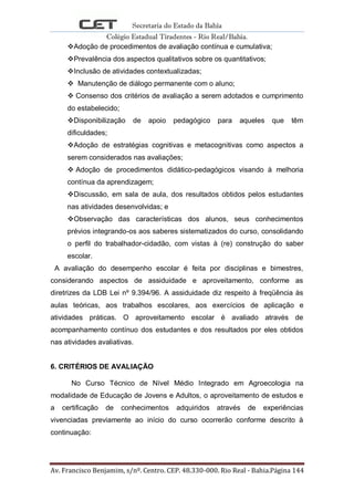 Secretaria do Estado da Bahia
Colégio Estadual Tiradentes - Rio Real/Bahia.
Av. Francisco Benjamim, s/nº. Centro. CEP. 48.330-000. Rio Real - Bahia.Página 144
Adoção de procedimentos de avaliação contínua e cumulativa;
Prevalência dos aspectos qualitativos sobre os quantitativos;
Inclusão de atividades contextualizadas;
 Manutenção de diálogo permanente com o aluno;
 Consenso dos critérios de avaliação a serem adotados e cumprimento
do estabelecido;
Disponibilização de apoio pedagógico para aqueles que têm
dificuldades;
Adoção de estratégias cognitivas e metacognitivas como aspectos a
serem considerados nas avaliações;
 Adoção de procedimentos didático-pedagógicos visando à melhoria
contínua da aprendizagem;
Discussão, em sala de aula, dos resultados obtidos pelos estudantes
nas atividades desenvolvidas; e
Observação das características dos alunos, seus conhecimentos
prévios integrando-os aos saberes sistematizados do curso, consolidando
o perfil do trabalhador-cidadão, com vistas à (re) construção do saber
escolar.
A avaliação do desempenho escolar é feita por disciplinas e bimestres,
considerando aspectos de assiduidade e aproveitamento, conforme as
diretrizes da LDB Lei nº 9.394/96. A assiduidade diz respeito à freqüência às
aulas teóricas, aos trabalhos escolares, aos exercícios de aplicação e
atividades práticas. O aproveitamento escolar é avaliado através de
acompanhamento contínuo dos estudantes e dos resultados por eles obtidos
nas atividades avaliativas.
6. CRITÉRIOS DE AVALIAÇÃO
No Curso Técnico de Nível Médio Integrado em Agroecologia na
modalidade de Educação de Jovens e Adultos, o aproveitamento de estudos e
a certificação de conhecimentos adquiridos através de experiências
vivenciadas previamente ao início do curso ocorrerão conforme descrito à
continuação:
 
