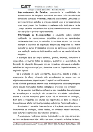Secretaria do Estado da Bahia
Colégio Estadual Tiradentes - Rio Real/Bahia.
Av. Francisco Benjamim, s/nº. Centro. CEP. 48.330-000. Rio Real - Bahia.Página 145
Aproveitamento de Estudos: compreende a possibilidade de
aproveitamento de disciplinas estudadas em outro curso de educação
profissional técnica de nível médio, mediante requerimento. Com vistas ao
aproveitamento de estudos, a avaliação recairá sobre a correspondência
entre os programas das disciplinas cursadas na outra instituição e os do
Colégio Estadual Tiradentes e não sobre a denominação das disciplinas
para as quais se pleiteia o aproveitamento.
Certificação de Conhecimentos: o estudante poderá solicitar
certificação de conhecimentos adquiridos através de experiências
previamente vivenciadas, inclusive fora do ambiente escolar, com o fim de
alcançar a dispensa de alguma(s) disciplina(s) integrantes da matriz
curricular do curso. O respectivo processo de certificação consistirá em
uma avaliação teórica ou teórica-prática, conforme as características da
disciplina.
A avaliação deve ser ampla, contínua, gradual, dinâmica, cumulativa e
cooperativa, envolvendo todos os aspectos, qualitativos e quantitativos, da
formação do educando. De acordo com as normativas internas de avaliação,
definidas em regulamento próprio, devem-se observar, impreterivelmente, os
seguintes tópicos:
Se a avaliação do aluno acompanha, diagnostica, assiste e media o
crescimento do aluno, primando pela aprendizagem de acordo com os
objetivos educacionais propostos pelo Colégio Estadual Tiradentes.
Se os aspectos qualitativos referem-se ao nível cognitivo e social atingidos pelo
aluno, através de situações didático-pedagógicas propostos pelo professor.
Se os aspectos quantitativos referem-se aos resultados dos progressos
de aprendizagem e ampliação de perspectivas educativas, profissionais,
sociais e culturais alcançadas pelos alunos. Se os resultados da avaliação,
bem como a freqüência dos alunos, são registrados no diário de classe e
transcritos para a ficha individual cumulativa no Setor de Registros Escolares.
A avaliação do semestre deve resultar da aplicação de, no mínimo, quatro
instrumentos de avaliação, sendo vedado, ao professor, repetir resultados,
caso o aluno não compareça às avaliações oferecidas.
A avaliação do rendimento escolar é obtida através de notas semestrais,
no decorrer do semestre letivo. Além das notas bimestrais, atribui-se, também,
 