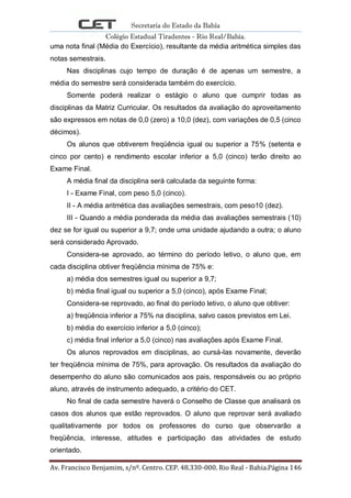 Secretaria do Estado da Bahia
Colégio Estadual Tiradentes - Rio Real/Bahia.
Av. Francisco Benjamim, s/nº. Centro. CEP. 48.330-000. Rio Real - Bahia.Página 146
uma nota final (Média do Exercício), resultante da média aritmética simples das
notas semestrais.
Nas disciplinas cujo tempo de duração é de apenas um semestre, a
média do semestre será considerada também do exercício.
Somente poderá realizar o estágio o aluno que cumprir todas as
disciplinas da Matriz Curricular. Os resultados da avaliação do aproveitamento
são expressos em notas de 0,0 (zero) a 10,0 (dez), com variações de 0,5 (cinco
décimos).
Os alunos que obtiverem freqüência igual ou superior a 75% (setenta e
cinco por cento) e rendimento escolar inferior a 5,0 (cinco) terão direito ao
Exame Final.
A média final da disciplina será calculada da seguinte forma:
I - Exame Final, com peso 5,0 (cinco).
II - A média aritmética das avaliações semestrais, com peso10 (dez).
III - Quando a média ponderada da média das avaliações semestrais (10)
dez se for igual ou superior a 9,7; onde uma unidade ajudando a outra; o aluno
será considerado Aprovado.
Considera-se aprovado, ao término do período letivo, o aluno que, em
cada disciplina obtiver freqüência mínima de 75% e:
a) média dos semestres igual ou superior a 9,7;
b) média final igual ou superior a 5,0 (cinco), após Exame Final;
Considera-se reprovado, ao final do período letivo, o aluno que obtiver:
a) freqüência inferior a 75% na disciplina, salvo casos previstos em Lei.
b) média do exercício inferior a 5,0 (cinco);
c) média final inferior a 5,0 (cinco) nas avaliações após Exame Final.
Os alunos reprovados em disciplinas, ao cursá-las novamente, deverão
ter freqüência mínima de 75%, para aprovação. Os resultados da avaliação do
desempenho do aluno são comunicados aos pais, responsáveis ou ao próprio
aluno, através de instrumento adequado, a critério do CET.
No final de cada semestre haverá o Conselho de Classe que analisará os
casos dos alunos que estão reprovados. O aluno que reprovar será avaliado
qualitativamente por todos os professores do curso que observarão a
freqüência, interesse, atitudes e participação das atividades de estudo
orientado.
 