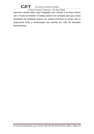 Secretaria do Estado da Bahia
Colégio Estadual Tiradentes - Rio Real/Bahia.
Av. Francisco Benjamim, s/nº. Centro. CEP. 48.330-000. Rio Real - Bahia. Página 15
economia, visando assim maior integração com a Escola e do futuro técnico
com o mundo do trabalho. O Colégio poderá criar condições para que o aluno
acompanhe as atividades práticas nos setores produtivos em tempo real ou
proporcionar ainda a apresentação das mesmas por meio de atividades
demonstrativas.
 
