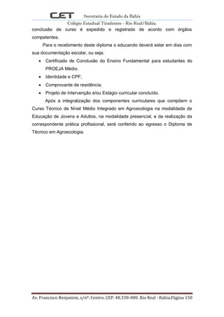 Secretaria do Estado da Bahia
Colégio Estadual Tiradentes - Rio Real/Bahia.
Av. Francisco Benjamim, s/nº. Centro. CEP. 48.330-000. Rio Real - Bahia.Página 150
conclusão de curso é expedido e registrado de acordo com órgãos
competentes.
Para o recebimento deste diploma o educando deverá estar em dias com
sua documentação escolar, ou seja:
Certificado de Conclusão do Ensino Fundamental para estudantes do
PROEJA Médio.
Identidade e CPF;
Comprovante de residência;
Projeto de Intervenção e/ou Estágio curricular concluído.
Após a integralização dos componentes curriculares que compõem o
Curso Técnico de Nível Médio Integrado em Agroecologia na modalidade de
Educação de Jovens e Adultos, na modalidade presencial, e da realização da
correspondente prática profissional, será conferido ao egresso o Diploma de
Técnico em Agroecologia.
 