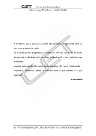 Secretaria do Estado da Bahia
Colégio Estadual Tiradentes - Rio Real/Bahia.
Av. Francisco Benjamim, s/nº. Centro. CEP. 48.330-000. Rio Real - Bahia.Página 151
A creditamos que a educação sozinha não transforma a sociedade, sem ela
tampouco a sociedade muda.
Se a nossa opção é progressiva, se estamos a favor da vida e não da morte,
da equidade e não da injustiça, do direito e não do arbítrio, da convivência com
o diferente
e não de sua negação, não temos outro caminho se não viver a nossa opção.
Encarná-la, diminuindo, assim, a distância entre o que dizemos e o que
fazemos"
Paulo Freire
 