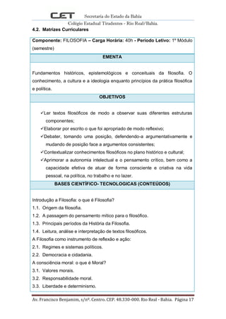 Secretaria do Estado da Bahia
Colégio Estadual Tiradentes - Rio Real/Bahia.
Av. Francisco Benjamim, s/nº. Centro. CEP. 48.330-000. Rio Real - Bahia. Página 17
4.2. Matrizes Curriculares
Componente: FILOSOFIA – Carga Horária: 40h - Período Letivo: 1º Módulo
(semestre)
EMENTA
Fundamentos históricos, epistemológicos e conceituais da filosofia. O
conhecimento, a cultura e a ideologia enquanto princípios da prática filosófica
e política.
OBJETIVOS
Ler textos filosóficos de modo a observar suas diferentes estruturas
componentes;
Elaborar por escrito o que foi apropriado de modo reflexivo;
Debater, tomando uma posição, defendendo-a argumentativamente e
mudando de posição face a argumentos consistentes;
Contextualizar conhecimentos filosóficos no plano histórico e cultural;
Aprimorar a autonomia intelectual e o pensamento crítico, bem como a
capacidade efetiva de atuar de forma consciente e criativa na vida
pessoal, na política, no trabalho e no lazer.
BASES CIENTÍFICO- TECNOLOGICAS (CONTEÚDOS)
Introdução a Filosofia: o que é Filosofia?
1.1. Origem da filosofia.
1.2. A passagem do pensamento mítico para o filosófico.
1.3. Principais períodos da História da Filosofia.
1.4. Leitura, análise e interpretação de textos filosóficos.
A Filosofia como instrumento de reflexão e ação:
2.1. Regimes e sistemas políticos.
2.2. Democracia e cidadania.
A consciência moral: o que é Moral?
3.1. Valores morais.
3.2. Responsabilidade moral.
3.3. Liberdade e determinismo.
 
