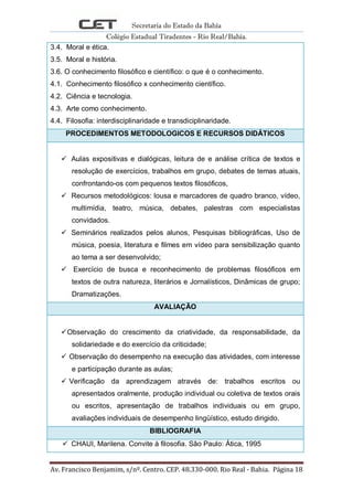 Secretaria do Estado da Bahia
Colégio Estadual Tiradentes - Rio Real/Bahia.
Av. Francisco Benjamim, s/nº. Centro. CEP. 48.330-000. Rio Real - Bahia. Página 18
3.4. Moral e ética.
3.5. Moral e história.
3.6. O conhecimento filosófico e científico: o que é o conhecimento.
4.1. Conhecimento filosófico x conhecimento científico.
4.2. Ciência e tecnologia.
4.3. Arte como conhecimento.
4.4. Filosofia: interdisciplinaridade e transdiciplinaridade.
PROCEDIMENTOS METODOLOGICOS E RECURSOS DIDÁTICOS
 Aulas expositivas e dialógicas, leitura de e análise crítica de textos e
resolução de exercícios, trabalhos em grupo, debates de temas atuais,
confrontando-os com pequenos textos filosóficos,
 Recursos metodológicos: lousa e marcadores de quadro branco, vídeo,
multimídia, teatro, música, debates, palestras com especialistas
convidados.
 Seminários realizados pelos alunos, Pesquisas bibliográficas, Uso de
música, poesia, literatura e filmes em vídeo para sensibilização quanto
ao tema a ser desenvolvido;
 Exercício de busca e reconhecimento de problemas filosóficos em
textos de outra natureza, literários e Jornalísticos, Dinâmicas de grupo;
Dramatizações.
AVALIAÇÃO
Observação do crescimento da criatividade, da responsabilidade, da
solidariedade e do exercício da criticidade;
 Observação do desempenho na execução das atividades, com interesse
e participação durante as aulas;
 Verificação da aprendizagem através de: trabalhos escritos ou
apresentados oralmente, produção individual ou coletiva de textos orais
ou escritos, apresentação de trabalhos individuais ou em grupo,
avaliações individuais de desempenho lingüístico, estudo dirigido.
BIBLIOGRAFIA
 CHAUI, Marilena. Convite à filosofia. São Paulo: Ática, 1995
 