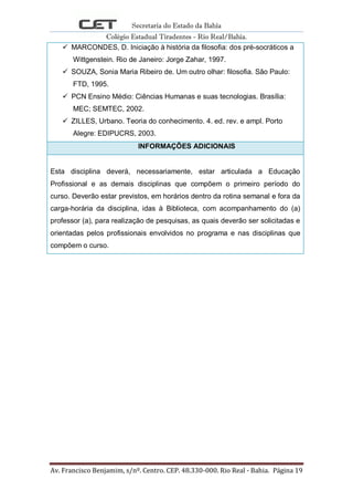 Secretaria do Estado da Bahia
Colégio Estadual Tiradentes - Rio Real/Bahia.
Av. Francisco Benjamim, s/nº. Centro. CEP. 48.330-000. Rio Real - Bahia. Página 19
 MARCONDES, D. Iniciação à história da filosofia: dos pré-socráticos a
Wittgenstein. Rio de Janeiro: Jorge Zahar, 1997.
 SOUZA, Sonia Maria Ribeiro de. Um outro olhar: filosofia. São Paulo:
FTD, 1995.
 PCN Ensino Médio: Ciências Humanas e suas tecnologias. Brasília:
MEC; SEMTEC, 2002.
 ZILLES, Urbano. Teoria do conhecimento. 4. ed. rev. e ampl. Porto
Alegre: EDIPUCRS, 2003.
INFORMAÇÕES ADICIONAIS
Esta disciplina deverá, necessariamente, estar articulada a Educação
Profissional e as demais disciplinas que compõem o primeiro período do
curso. Deverão estar previstos, em horários dentro da rotina semanal e fora da
carga-horária da disciplina, idas à Biblioteca, com acompanhamento do (a)
professor (a), para realização de pesquisas, as quais deverão ser solicitadas e
orientadas pelos profissionais envolvidos no programa e nas disciplinas que
compõem o curso.
 