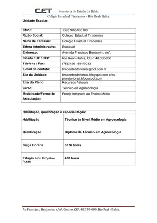 Secretaria do Estado da Bahia
Colégio Estadual Tiradentes - Rio Real/Bahia.
Av. Francisco Benjamim, s/nº. Centro. CEP. 48.330-000. Rio Real - Bahia. Página 2
Unidade Escolar:
CNPJ: 13937065/000100
Razão Social: Colégio Estadual Tiradentes
Nome de Fantasia: Colégio Estadual Tiradentes
Esfera Administrativa: Estadual
Endereço: Avenida Francisco Benjamim, s/n°.
Cidade / UF / CEP: Rio Real - Bahia, CEP. 48.330-000
Telefone / Fax: (75)3426-1884/3032
E-mail de contato: tiradentesderioreal@bol.com.br
Site da Unidade: tiradentesderioreal.blogspot.com e/ou
proiejarioreal.blogospot.com
Eixo do Plano: Recursos Naturais
Curso: Técnico em Agroecologia
Modalidade/Forma de
Articulação:
Proeja integrado ao Ensino Médio
Habilitação, qualificação e especialização:
Habilitação Técnico de Nível Médio em Agroecologia
Qualificação Diploma de Técnico em Agroecologia
Carga Horária 3376 horas
Estágio e/ou Projeto–
horas
400 horas
 