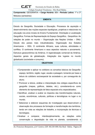 Secretaria do Estado da Bahia
Colégio Estadual Tiradentes - Rio Real/Bahia.
Av. Francisco Benjamim, s/nº. Centro. CEP. 48.330-000. Rio Real - Bahia. Página 20
Componente: GEOGRAFIA – Carga Horária: 80h - Período Letivo: 1º e 3º
Módulos (semestres)
EMENTA
Estudo da Geografia, Sociedade e Educação. Processos de aquisição e
desenvolvimento das noções espaciais topológicas, projetivas e relacionais na
educação nos anos iniciais do Ensino Fundamental. Orientação e Localização
Geográfica. Formas de Representação do Espaço Geográfico. Geopolítica: As
relações de poder no mundo – Organização das Nações Unidas – ONU.
Estudo dos países mais industrializados. Organização dos Estados
Americanos – OEA. O continente Africano, suas culturas, etnicidades e
conflitos. O continente Americano e seus aspectos naturais e povoamento.
Estrutura geoeconômica da América. A regionalização comercial da América.
Aspectos gerais de globalização. Integração dos lugares no mundo
globalizado (sociedade e consumo).
OBJETIVOS
Compreender e aplicar no cotidiano os conceitos básicos da Geografia:
espaço, território, região, lugar, escala e paisagem, tomando por base a
leitura do cotidiano socioespacial da sociedade e, por conseguinte do
aluno;
 Promover a leitura, análise e interpretação dos códigos específicos da
geografia (mapas, gráficos, tabelas, etc.), considerando-os como
elemento de representação de fatos espaciais e/ou espacializados;
Identificar, analisar e avaliar os impactos das transformações naturais,
sociais, econômicas, culturais, políticas e tecnológicas no lugar e no
mundo.
 Selecionar e elaborar esquemas de investigação que desenvolvam a
observação dos processos de formação e transformação dos territórios,
tendo em vista as relações de trabalho, a incorporação de técnicas e
tecnologias;
Analisar e comparar, interdisciplinarmente, as relações entre
conservação e degradação da vida no planeta, considerando o
 