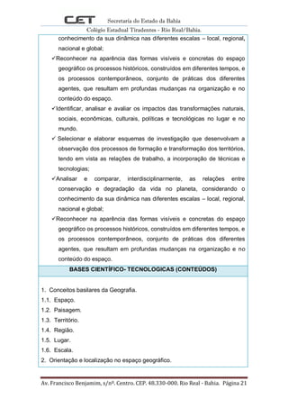 Secretaria do Estado da Bahia
Colégio Estadual Tiradentes - Rio Real/Bahia.
Av. Francisco Benjamim, s/nº. Centro. CEP. 48.330-000. Rio Real - Bahia. Página 21
conhecimento da sua dinâmica nas diferentes escalas – local, regional,
nacional e global;
Reconhecer na aparência das formas visíveis e concretas do espaço
geográfico os processos históricos, construídos em diferentes tempos, e
os processos contemporâneos, conjunto de práticas dos diferentes
agentes, que resultam em profundas mudanças na organização e no
conteúdo do espaço.
Identificar, analisar e avaliar os impactos das transformações naturais,
sociais, econômicas, culturais, políticas e tecnológicas no lugar e no
mundo.
 Selecionar e elaborar esquemas de investigação que desenvolvam a
observação dos processos de formação e transformação dos territórios,
tendo em vista as relações de trabalho, a incorporação de técnicas e
tecnologias;
Analisar e comparar, interdisciplinarmente, as relações entre
conservação e degradação da vida no planeta, considerando o
conhecimento da sua dinâmica nas diferentes escalas – local, regional,
nacional e global;
Reconhecer na aparência das formas visíveis e concretas do espaço
geográfico os processos históricos, construídos em diferentes tempos, e
os processos contemporâneos, conjunto de práticas dos diferentes
agentes, que resultam em profundas mudanças na organização e no
conteúdo do espaço.
BASES CIENTÍFICO- TECNOLOGICAS (CONTEÚDOS)
1. Conceitos basilares da Geografia.
1.1. Espaço.
1.2. Paisagem.
1.3. Território.
1.4. Região.
1.5. Lugar.
1.6. Escala.
2. Orientação e localização no espaço geográfico.
 