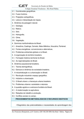 Secretaria do Estado da Bahia
Colégio Estadual Tiradentes - Rio Real/Bahia.
Av. Francisco Benjamim, s/nº. Centro. CEP. 48.330-000. Rio Real - Bahia. Página 22
2.1. Coordenadas geográficas.
2.2. Fusos horários.
2.3. Projeções cartográficas.
2.4. Leitura e interpretação de mapas.
3. Dinâmica da paisagem natural.
3.1. Geologia.
3.2. Relevo.
3.3. Solo.
3.4. Hidrografia.
3.5. Clima.
3.6. Vegetação.
4. Domínios morfoclimáticos do Brasil.
4.1. Amazônia, Caatinga, Cerrado, Mata Atlântica, Araucária, Pantanal.
4.2. Fontes energéticas: convencionais e alternativas.
4.3. Problemas ambientais globais e no Brasil.
5. A organização do território brasileiro.
5.1. Formação histórico-territorial do Brasil.
5.2. As regionalizações do Brasil.
6. Dinâmica populacional brasileira.
6.1. Teorias demográficas.
6.2. Estrutura e dinâmica da sociedade brasileira.
7. A industrialização e a urbanização no Brasil.
7.1. Revolução industrial e espaço geográfico.
7.2. Indústria e urbanização.
7.3. O Brasil urbano: a hierarquia urbana brasileira.
7.4. Problemas urbanos: sociedade e natureza.
8. A questão agrária e a estrutura fundiária do Brasil.
8.1. A modernização na agricultura.
8.2. Relações de trabalho e produção.
8.3. Conflitos sociais no campo.
PROCEDIMENTOS METODOLOGICOS E RECURSOS DIDÁTICOS
Diagnóstico das potencialidades e necessidades de aprendizagem dos
 