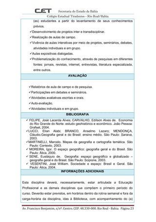 Secretaria do Estado da Bahia
Colégio Estadual Tiradentes - Rio Real/Bahia.
Av. Francisco Benjamim, s/nº. Centro. CEP. 48.330-000. Rio Real - Bahia. Página 23
(as) estudantes a partir do levantamento de seus conhecimentos
prévios.
Desenvolvimento de projetos inter e transdisciplinar.
Realização de aulas de campo.
Vivência de aulas interativas por meio de projetos, seminários, debates,
atividades individuais e em grupo.
Aulas expositivas dialogadas.
Problematização do conhecimento, através de pesquisas em diferentes
fontes: jornais, revistas, internet, entrevistas, literatura especializada,
entre outros.
AVALIAÇÃO
Relatórios de aula de campo e de pesquisa.
Participações em debates e seminários.
Atividades avaliativas escritas e orais.
Auto-avaliação.
Atividades individuais e em grupo.
BIBLIOGRAFIA
 FELIPE, José Lacerda Alves; CARVALHO, Edílson Alves de. Economia
do Rio Grande do Norte: estudo geohistórico e econômico. João Pessoa:
Grafset, 2004.
LUCCI, Elian Alabi; BRANCO, Anselmo Lazaro; MENDONÇA,
Cláudio.Geografia geral e do Brasil: ensino médio. São Paulo: Saraiva,
2003.
MARTINELLI, Marcelo. Mapas da geografia e cartografia temática. São
Paulo: Contexto, 2003.
 MOREIRA, Igor. O espaço geográfico: geografia geral e do Brasil. São
Paulo: Ática, 2000.
 SENE, Eustáquio de. Geografia: espaço geográfico e globalizado –
geografia geral e do Brasil. São Paulo: Scipione, 2003.
 VESENTINI, José William. Sociedade e espaço: Brasil e Geral. São
Paulo: Ática, 2004.
INFORMAÇÕES ADICIONAIS
Esta disciplina deverá, necessariamente, estar articulada a Educação
Profissional e as demais disciplinas que compõem o primeiro período do
curso. Deverão estar previstos, em horários dentro da rotina semanal e fora da
carga-horária da disciplina, idas à Biblioteca, com acompanhamento do (a)
 
