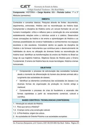 Secretaria do Estado da Bahia
Colégio Estadual Tiradentes - Rio Real/Bahia.
Av. Francisco Benjamim, s/nº. Centro. CEP. 48.330-000. Rio Real - Bahia. Página 25
Componente: HISTÓRIA – Carga Horária: 80h - Período Letivo: 1º e 3º
Módulos (semestres)
EMENTA
Conteúdos e conceitos básicos. Pesquisa através de fontes: documentos,
depoimentos, entrevistas. História oral na reconstituição da história local.
Compreender a disciplina de História como um veículo formador de um ser
humano investigador, crítico e reflexivo para a construção de uma sociedade
estabelecendo relações entre o indivíduo social e o coletivo. Desenvolver
novas concepções da história e de ensino e aprendizagem de História e as
diversas possibilidades de construir habilidades e conhecimentos nos espaços
escolares e não escolares. Considerar dentre os papéis da disciplina de
História o de fornecer instrumentos que contribua para o desenvolvimento de
habilidades do aluno na utilização de diversas fontes na reconstituição da
história local. Identificar as transformações do ensino da História no Brasil ao
longo de sua trajetória histórica. Objetivos Gerais de História para o Ensino
Fundamental. O ensino de História face às novas tecnologias. História e temas
transversais.
OBJETIVOS
 Compreender o processo de estruturação das sociedades humanas
desde o momento de diferenciação do homem dos demais animais até o
surgimento das sociedades de classes;
 Identificar os elementos constitutivos das sociedades de classes e as
diversas formas de organização da produção no mundo antigo e
medieval;
 Compreender o processo de crise do feudalismo e ascensão das
formas capitalistas a partir do renascimento comercial, cultural e
científico.
BASES CIENTÍFICO- TECNOLOGICAS (CONTEÚDOS)
1. Introdução ao estudo da Historia:
1.1. Para que serve a História?
1.2. O tempo como uma construção cultural.
1.3. A Pré-História: origem da cultura.
2. As sociedades do Oriente Próximo e as sociedades européias:
 