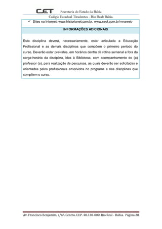Secretaria do Estado da Bahia
Colégio Estadual Tiradentes - Rio Real/Bahia.
Av. Francisco Benjamim, s/nº. Centro. CEP. 48.330-000. Rio Real - Bahia. Página 28
 Sites na Internet: www.historianet.com.br, www.seol.com.br/rnnaweb
INFORMAÇÕES ADICIONAIS
Esta disciplina deverá, necessariamente, estar articulada a Educação
Profissional e as demais disciplinas que compõem o primeiro período do
curso. Deverão estar previstos, em horários dentro da rotina semanal e fora da
carga-horária da disciplina, idas à Biblioteca, com acompanhamento do (a)
professor (a), para realização de pesquisas, as quais deverão ser solicitadas e
orientadas pelos profissionais envolvidos no programa e nas disciplinas que
compõem o curso.
 