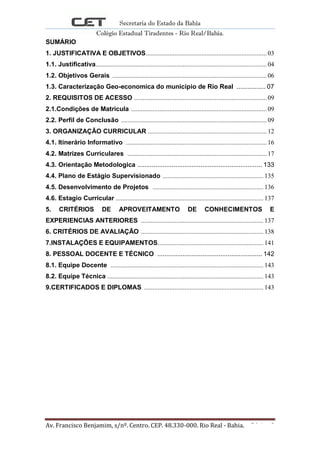 Secretaria do Estado da Bahia
Colégio Estadual Tiradentes - Rio Real/Bahia.
Av. Francisco Benjamim, s/nº. Centro. CEP. 48.330-000. Rio Real - Bahia. Página 3
SUMÁRIO
1. JUSTIFICATIVA E OBJETIVOS........................................................................03
1.1. Justificativa......................................................................................................04
1.2. Objetivos Gerais ............................................................................................ 06
1.3. Caracterização Geo-economica do municipio de Rio Real ................ 07
2. REQUISITOS DE ACESSO ...............................................................................09
2.1.Condições de Matricula ................................................................................. 09
2.2. Perfil de Conclusão ....................................................................................... 09
3. ORGANIZAÇÃO CURRICULAR .......................................................................12
4.1. Itinerário Informativo .................................................................................... 16
4.2. Matrizes Curriculares ................................................................................... 17
4.3. Orientação Metodologica ..................................................................... 133
4.4. Plano de Estágio Supervisionado ............................................................ 135
4.5. Desenvolvimento de Projetos .................................................................. 136
4.6. Estagio Curricular ........................................................................................ 137
5. CRITÉRIOS DE APROVEITAMENTO DE CONHECIMENTOS E
EXPERIENCIAS ANTERIORES ......................................................................... 137
6. CRITÉRIOS DE AVALIAÇÃO ......................................................................... 138
7.INSTALAÇÕES E EQUIPAMENTOS............................................................... 141
8. PESSOAL DOCENTE E TÉCNICO .......................................................... 142
8.1. Equipe Docente ........................................................................................... 143
8.2. Equipe Técnica ............................................................................................. 143
9.CERTIFICADOS E DIPLOMAS ....................................................................... 143
 
