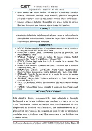 Secretaria do Estado da Bahia
Colégio Estadual Tiradentes - Rio Real/Bahia.
Av. Francisco Benjamim, s/nº. Centro. CEP. 48.330-000. Rio Real - Bahia. Página 30
 Aulas teóricas expositivas; análise crítica de textos escolhidos; trabalhos
escritos; seminários; debates; aulas externas; pesquisa bibliográfica;
pesquisa de campo; análise e discussão de filmes e artigos jornalísticos.
 Estudos dirigidos; Debates; Discussões em grupo; Aulas de campo;
Reuniões de grupos para pesquisa e organização de trabalhos.
AVALIAÇÃO
Avaliações individuais; trabalhos realizados em grupo e individualmente;
participação e envolvimento nas discussões, organização e pontualidade
na elaboração e entrega de atividades.
BIBLIOGRAFIA
 BENTO, Maria Aparecida Silva. Cidadania em preto e branco: discutindo
as relações raciais. São Paulo: Ática, 2003.
 BRANDÃO, Antônio Carlos. Movimentos culturais de juventude. São
Paulo: Moderna, 1990.
 CALDAS, Waldenyr. Temas da cultura de massa: música, futebol,
consumo. São Paulo: Arte & Ciência – Villipres;2001.
 COSTA, Cristina. Sociologia: introdução à ciência da sociedade. São
Paulo: Moderna, 1997.
 DIMENSTEIN, Gilberto. Aprendiz do futuro: cidadania hoje e amanhã.
São Paulo: Ática, 2003.
 DIMENSTEIN, Gilberto. GIANSANTI, Alvaro Cesar. Quebra-cabeça
Brasil: Temas de cidadania na História do Brasil. São Paulo: Ática, 2003.
 GALEANO, Eduardo. De pernas pro ar: a escola do mundo ao avesso.
Porto Alegre: P&PM, 1999.
 PEDROSO, Regina Célia. Violência e cidadania no Brasil: 500 anos de
exclusão. Ática, 2003.
 SAVATER, Fernando. Política para meu filho. São Paulo: Martins Fontes,
1996.
 TOMAZI, Nelson Dácio (org.). Iniciação à sociologia. São Paulo: Atual,
2000.
INFORMAÇÕES ADICIONAIS
Esta disciplina deverá, necessariamente, estar articulada a Educação
Profissional e as demais disciplinas que compõem o primeiro período do
curso. Deverão estar previstos, em horários dentro da rotina semanal e fora da
carga-horária da disciplina, idas à Biblioteca, com acompanhamento do (a)
professor (a), para realização de pesquisas, as quais deverão ser solicitadas e
orientadas pelos profissionais envolvidos no programa e nas disciplinas que
compõem o curso.
 