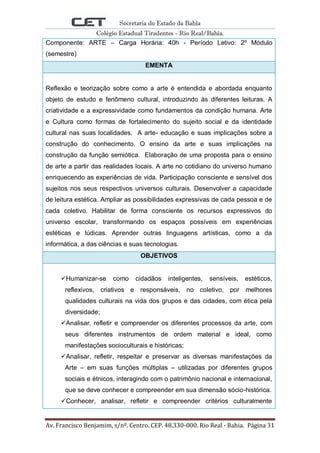 Secretaria do Estado da Bahia
Colégio Estadual Tiradentes - Rio Real/Bahia.
Av. Francisco Benjamim, s/nº. Centro. CEP. 48.330-000. Rio Real - Bahia. Página 31
Componente: ARTE – Carga Horária: 40h - Período Letivo: 2º Módulo
(semestre)
EMENTA
Reflexão e teorização sobre como a arte é entendida e abordada enquanto
objeto de estudo e fenômeno cultural, introduzindo às diferentes leituras. A
criatividade e a expressividade como fundamentos da condição humana. Arte
e Cultura como formas de fortalecimento do sujeito social e da identidade
cultural nas suas localidades. A arte- educação e suas implicações sobre a
construção do conhecimento. O ensino da arte e suas implicações na
construção da função semiótica. Elaboração de uma proposta para o ensino
de arte a partir das realidades locais. A arte no cotidiano do universo humano
enriquecendo as experiências de vida. Participação consciente e sensível dos
sujeitos nos seus respectivos universos culturais. Desenvolver a capacidade
de leitura estética. Ampliar as possibilidades expressivas de cada pessoa e de
cada coletivo. Habilitar de forma consciente os recursos expressivos do
universo escolar, transformando os espaços possíveis em experiências
estéticas e lúdicas. Aprender outras linguagens artísticas, como a da
informática, a das ciências e suas tecnologias.
OBJETIVOS
Humanizar-se como cidadãos inteligentes, sensíveis, estéticos,
reflexivos, criativos e responsáveis, no coletivo, por melhores
qualidades culturais na vida dos grupos e das cidades, com ética pela
diversidade;
Analisar, refletir e compreender os diferentes processos da arte, com
seus diferentes instrumentos de ordem material e ideal, como
manifestações socioculturais e históricas;
Analisar, refletir, respeitar e preservar as diversas manifestações da
Arte – em suas funções múltiplas – utilizadas por diferentes grupos
sociais e étnicos, interagindo com o patrimônio nacional e internacional,
que se deve conhecer e compreender em sua dimensão sócio-histórica.
Conhecer, analisar, refletir e compreender critérios culturalmente
 