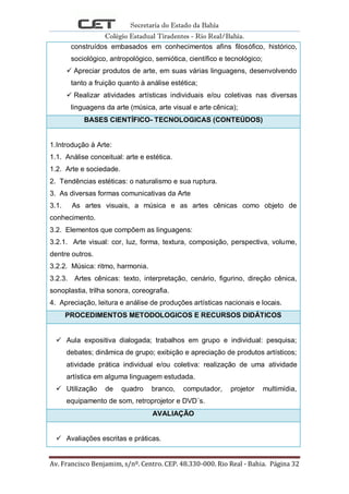 Secretaria do Estado da Bahia
Colégio Estadual Tiradentes - Rio Real/Bahia.
Av. Francisco Benjamim, s/nº. Centro. CEP. 48.330-000. Rio Real - Bahia. Página 32
construídos embasados em conhecimentos afins filosófico, histórico,
sociológico, antropológico, semiótica, científico e tecnológico;
 Apreciar produtos de arte, em suas várias linguagens, desenvolvendo
tanto a fruição quanto à análise estética;
 Realizar atividades artísticas individuais e/ou coletivas nas diversas
linguagens da arte (música, arte visual e arte cênica);
BASES CIENTÍFICO- TECNOLOGICAS (CONTEÚDOS)
1.Introdução à Arte:
1.1. Análise conceitual: arte e estética.
1.2. Arte e sociedade.
2. Tendências estéticas: o naturalismo e sua ruptura.
3. As diversas formas comunicativas da Arte
3.1. As artes visuais, a música e as artes cênicas como objeto de
conhecimento.
3.2. Elementos que compõem as linguagens:
3.2.1. Arte visual: cor, luz, forma, textura, composição, perspectiva, volume,
dentre outros.
3.2.2. Música: ritmo, harmonia.
3.2.3. Artes cênicas: texto, interpretação, cenário, figurino, direção cênica,
sonoplastia, trilha sonora, coreografia.
4. Apreciação, leitura e análise de produções artísticas nacionais e locais.
PROCEDIMENTOS METODOLOGICOS E RECURSOS DIDÁTICOS
 Aula expositiva dialogada; trabalhos em grupo e individual: pesquisa;
debates; dinâmica de grupo; exibição e apreciação de produtos artísticos;
atividade prática individual e/ou coletiva: realização de uma atividade
artística em alguma linguagem estudada.
 Utilização de quadro branco, computador, projetor multimídia,
equipamento de som, retroprojetor e DVD´s.
AVALIAÇÃO
 Avaliações escritas e práticas.
 