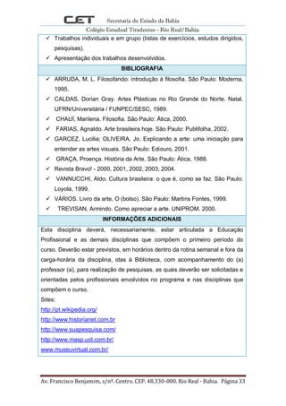 Secretaria do Estado da Bahia
Colégio Estadual Tiradentes - Rio Real/Bahia.
Av. Francisco Benjamim, s/nº. Centro. CEP. 48.330-000. Rio Real - Bahia. Página 33
 Trabalhos individuais e em grupo (listas de exercícios, estudos dirigidos,
pesquisas).
 Apresentação dos trabalhos desenvolvidos.
BIBLIOGRAFIA
 ARRUDA, M. L. Filosofando: introdução à filosofia. São Paulo: Moderna,
1995.
 CALDAS, Dorian Gray. Artes Plásticas no Rio Grande do Norte. Natal.
UFRN/Universitária / FUNPEC/SESC, 1989.
 CHAUÍ, Marilena. Filosofia. São Paulo: Ática, 2000.
 FARIAS, Agnaldo. Arte brasileira hoje. São Paulo: Publifolha, 2002.
 GARCEZ, Lucilia; OLIVEIRA, Jo. Explicando a arte: uma iniciação para
entender as artes visuais. São Paulo: Ediouro, 2001.
 GRAÇA, Proença. História da Arte. São Paulo: Ática, 1988.
 Revista Bravo! - 2000, 2001, 2002, 2003, 2004.
 VANNUCCHI, Aldo. Cultura brasileira: o que é, como se faz. São Paulo:
Loyola, 1999.
 VÁRIOS. Livro da arte, O (bolso). São Paulo: Martins Fontes, 1999.
 TREVISAN, Armindo. Como apreciar a arte. UNIPROM. 2000.
INFORMAÇÕES ADICIONAIS
Esta disciplina deverá, necessariamente, estar articulada a Educação
Profissional e as demais disciplinas que compõem o primeiro período do
curso. Deverão estar previstos, em horários dentro da rotina semanal e fora da
carga-horária da disciplina, idas à Biblioteca, com acompanhamento do (a)
professor (a), para realização de pesquisas, as quais deverão ser solicitadas e
orientadas pelos profissionais envolvidos no programa e nas disciplinas que
compõem o curso.
Sites:
http://pt.wikipedia.org/
http://www.historianet.com.br
http://www.suapesquisa.com/
http://www.masp.uol.com.br/
www.museuvirtual.com.br/
 