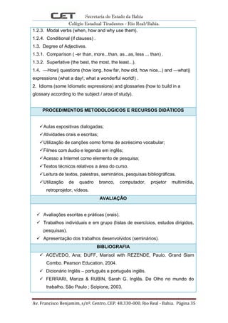 Secretaria do Estado da Bahia
Colégio Estadual Tiradentes - Rio Real/Bahia.
Av. Francisco Benjamim, s/nº. Centro. CEP. 48.330-000. Rio Real - Bahia. Página 35
1.2.3. Modal verbs (when, how and why use them).
1.2.4. Conditional (if clauses) .
1.3. Degree of Adjectives.
1.3.1. Comparison ( -er than, more...than, as...as, less ... than) .
1.3.2. Superlative (the best, the most, the least...).
1.4. ―How‖ questions (how long, how far, how old, how nice...) and ―what‖
expressions (what a day!, what a wonderful world!) .
2. Idioms (some Idiomatic expressions) and glossaries (how to build in a
glossary according to the subject / area of study).
PROCEDIMENTOS METODOLOGICOS E RECURSOS DIDÁTICOS
Aulas expositivas dialogadas;
Atividades orais e escritas;
Utilização de canções como forma de acréscimo vocabular;
Filmes com áudio e legenda em inglês;
Acesso a Internet como elemento de pesquisa;
Textos técnicos relativos a área do curso.
Leitura de textos, palestras, seminários, pesquisas bibliográficas.
Utilização de quadro branco, computador, projetor multimídia,
retroprojetor, vídeos.
AVALIAÇÃO
 Avaliações escritas e práticas (orais).
 Trabalhos individuais e em grupo (listas de exercícios, estudos dirigidos,
pesquisas).
 Apresentação dos trabalhos desenvolvidos (seminários).
BIBLIOGRAFIA
 ACEVEDO, Ana; DUFF, Marisol with REZENDE, Paulo. Grand Slam
Combo. Pearson Education, 2004.
 Dicionário Inglês – português e português inglês.
 FERRARI, Mariza & RUBIN, Sarah G. Inglês. De Olho no mundo do
trabalho. São Paulo ; Scipione, 2003.
 
