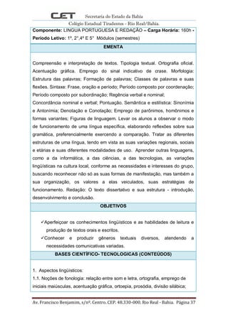 Secretaria do Estado da Bahia
Colégio Estadual Tiradentes - Rio Real/Bahia.
Av. Francisco Benjamim, s/nº. Centro. CEP. 48.330-000. Rio Real - Bahia. Página 37
Componente: LINGUA PORTUGUESA E REDAÇÃO – Carga Horária: 160h -
Período Letivo: 1º, 2°,4º E 5° Módulos (semestres)
EMENTA
Compreensão e interpretação de textos. Tipologia textual. Ortografia oficial.
Acentuação gráfica. Emprego do sinal indicativo de crase. Morfologia:
Estrutura das palavras; Formação de palavras; Classes de palavras e suas
flexões. Sintaxe: Frase, oração e período; Período composto por coordenação;
Período composto por subordinação; Regência verbal e nominal;
Concordância nominal e verbal; Pontuação. Semântica e estilística: Sinonímia
e Antonímia; Denotação e Conotação; Emprego de parônimos, homônimos e
formas variantes; Figuras de linguagem. Levar os alunos a observar o modo
de funcionamento de uma língua específica, elaborando reflexões sobre sua
gramática, preferencialmente exercendo a comparação. Tratar as diferentes
estruturas de uma língua, tendo em vista as suas variações regionais, sociais
e etárias e suas diferentes modalidades de uso. Aprender outras linguagens,
como a da informática, a das ciências, a das tecnologias, as variações
lingüísticas na cultura local, conforme as necessidades e interesses do grupo,
buscando reconhecer não só as suas formas de manifestação, mas também a
sua organização, os valores a elas veiculados, suas estratégias de
funcionamento. Redação: O texto dissertativo e sua estrutura - introdução,
desenvolvimento e conclusão.
OBJETIVOS
Aperfeiçoar os conhecimentos lingüísticos e as habilidades de leitura e
produção de textos orais e escritos.
Conhecer e produzir gêneros textuais diversos, atendendo a
necessidades comunicativas variadas.
BASES CIENTÍFICO- TECNOLOGICAS (CONTEÚDOS)
1. Aspectos lingüísticos:
1.1. Noções de fonologia: relação entre som e letra, ortografia, emprego de
iniciais maiúsculas, acentuação gráfica, ortoepia, prosódia, divisão silábica;
 