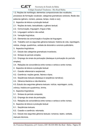 Secretaria do Estado da Bahia
Colégio Estadual Tiradentes - Rio Real/Bahia.
Av. Francisco Benjamim, s/nº. Centro. CEP. 48.330-000. Rio Real - Bahia. Página 38
1.2. Noções de morfologia: elementos composicionais dos vocábulos,
processos de formação vocabular, categorias gramaticais variáveis, flexão das
palavras (gênero, número, pessoa, tempo, modo e voz);
2. Aspectos de leitura e produção textual:
2.1. Noções de texto, textualidade, e gênero textual;
2.2. Comunicação, linguagem, língua e fala;
2.3. Linguagem verbal e não-verbal;
2.4. Variação lingüística;
2.5. Elementos da comunicação e funções da linguagem.
2.6. Trabalho com os seguintes gêneros textuais: história de vida, reportagem,
notícia, charge, quadrinhos, verbete de dicionário e anúncio publicitário.
3. Aspectos lingüísticos:
3.1. Estudo das categorias gramaticais invariáveis;
3.2. Sintaxe do período simples;
3.3. Emprego de sinais de pontuação (destaque à pontuação do período
simples);
3.4. Relações de concordância entre nomes e verbos e entre nomes.
4. Aspectos de leitura e produção textual:
4.1. Coesão referencial e seqüencial;
4.2. Coerência: noções gerais, fatores e tipos;
4.3. Seqüências textuais (destaque à seqüência narrativa);
4.4. Gêneros literários e não-literários;
4.5. Estudo dos seguintes gêneros textuais: notícia, reportagem, conto,
crônica, história em quadrinhos, tirinha.
5. Aspectos lingüísticos:
5.1. Sintaxe do período composto;
5.2. Emprego de sinais de pontuação;
5.3. Relações de concordância entre nomes e verbos e entre nomes;
6. Aspectos de leitura e produção textual
6.1. Seqüências textuais;
6.2. Coesão e coerência: retomada;
6.3. Estudo dos seguintes gêneros textuais: romance, teatro, verbete,
manuais técnicos.
 