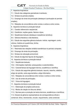 Secretaria do Estado da Bahia
Colégio Estadual Tiradentes - Rio Real/Bahia.
Av. Francisco Benjamim, s/nº. Centro. CEP. 48.330-000. Rio Real - Bahia. Página 39
7. Aspectos lingüísticos:
7.1. Estudo das categorias gramaticais invariáveis;
7.2. Sintaxe do período simples;
7.3. Emprego de sinais de pontuação (destaque à pontuação do período
simples);
7.4. Relações de concordância entre nomes e verbos e entre nomes.
8. Aspectos de leitura e produção textual:
8.1. Coesão referencial e seqüencial;
8.2. Coerência: noções gerais, fatores e tipos;
8.3. Seqüências textuais (destaque à seqüência narrativa);
8.4. Gêneros literários e não-literários;
8.5. Estudo dos seguintes gêneros textuais: notícia, reportagem, conto,
crônica, história em quadrinhos, tirinha.
9. Aspectos lingüísticos:
9.1. Retomada das relações sintático-semânticas no período composto;
9.2. Emprego de sinais de pontuação;
9.3. Sintaxe de colocação pronominal;
9.4. Estudo de algumas figuras de linguagem.
10. Aspectos de leitura e produção textual
10.1. Seqüências textuais;
10.2. Informações implícitas: pressupostos e subentendidos;
10.3. Características da linguagem técnica, acadêmica e científica;
10.4. Estudo dos seguintes gêneros textuais: resumo, resenha, relatório,
artigo de opinião, carta argumentativa, artigo informativo.
10.5. Relações de concordância entre nomes e verbos e entre nomes;
10.6. Uso de sinais de pontuação;
10.7. Vícios de linguagem;
11. Aspectos de leitura e produção textual
11.1. Elaboração de projetos (estrutura);
11.2. Modos de citação do discurso alheio;
11.3. Normas para a produção de textos técnicos, acadêmicos e científicos;
11.4. Estudo de gêneros representativos de correspondência oficial e
comercial: ofício, memorando, circular, requerimento, carta comercial.
 