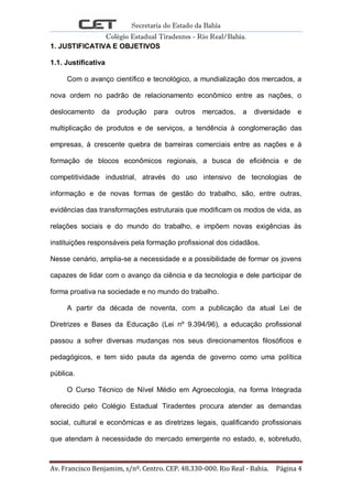 Secretaria do Estado da Bahia
Colégio Estadual Tiradentes - Rio Real/Bahia.
Av. Francisco Benjamim, s/nº. Centro. CEP. 48.330-000. Rio Real - Bahia. Página 4
1. JUSTIFICATIVA E OBJETIVOS
1.1. Justificativa
Com o avanço científico e tecnológico, a mundialização dos mercados, a
nova ordem no padrão de relacionamento econômico entre as nações, o
deslocamento da produção para outros mercados, a diversidade e
multiplicação de produtos e de serviços, a tendência à conglomeração das
empresas, à crescente quebra de barreiras comerciais entre as nações e à
formação de blocos econômicos regionais, a busca de eficiência e de
competitividade industrial, através do uso intensivo de tecnologias de
informação e de novas formas de gestão do trabalho, são, entre outras,
evidências das transformações estruturais que modificam os modos de vida, as
relações sociais e do mundo do trabalho, e impõem novas exigências às
instituições responsáveis pela formação profissional dos cidadãos.
Nesse cenário, amplia-se a necessidade e a possibilidade de formar os jovens
capazes de lidar com o avanço da ciência e da tecnologia e dele participar de
forma proativa na sociedade e no mundo do trabalho.
A partir da década de noventa, com a publicação da atual Lei de
Diretrizes e Bases da Educação (Lei nº 9.394/96), a educação profissional
passou a sofrer diversas mudanças nos seus direcionamentos filosóficos e
pedagógicos, e tem sido pauta da agenda de governo como uma política
pública.
O Curso Técnico de Nível Médio em Agroecologia, na forma Integrada
oferecido pelo Colégio Estadual Tiradentes procura atender as demandas
social, cultural e econômicas e as diretrizes legais, qualificando profissionais
que atendam à necessidade do mercado emergente no estado, e, sobretudo,
 