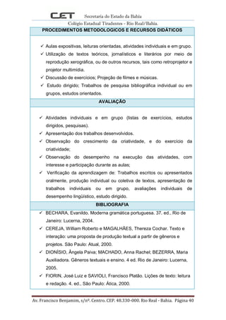 Secretaria do Estado da Bahia
Colégio Estadual Tiradentes - Rio Real/Bahia.
Av. Francisco Benjamim, s/nº. Centro. CEP. 48.330-000. Rio Real - Bahia. Página 40
PROCEDIMENTOS METODOLOGICOS E RECURSOS DIDÁTICOS
 Aulas expositivas, leituras orientadas, atividades individuais e em grupo.
 Utilização de textos teóricos, jornalísticos e literários por meio de
reprodução xerográfica, ou de outros recursos, tais como retroprojetor e
projetor multimídia.
 Discussão de exercícios; Projeção de filmes e músicas.
 Estudo dirigido; Trabalhos de pesquisa bibliográfica individual ou em
grupos, estudos orientados.
AVALIAÇÃO
 Atividades individuais e em grupo (listas de exercícios, estudos
dirigidos, pesquisas).
 Apresentação dos trabalhos desenvolvidos.
 Observação do crescimento da criatividade, e do exercício da
criatividade;
 Observação do desempenho na execução das atividades, com
interesse e participação durante as aulas;
 Verificação da aprendizagem de: Trabalhos escritos ou apresentados
oralmente, produção individual ou coletiva de textos, apresentação de
trabalhos individuais ou em grupo, avaliações individuais de
desempenho lingüístico, estudo dirigido.
BIBLIOGRAFIA
 BECHARA, Evanildo. Moderna gramática portuguesa. 37. ed., Rio de
Janeiro: Lucerna, 2004.
 CEREJA, William Roberto e MAGALHÃES, Thereza Cochar. Texto e
interação: uma proposta de produção textual a partir de gêneros e
projetos. São Paulo: Atual, 2000.
 DIONÍSIO, Ângela Paiva; MACHADO, Anna Rachel; BEZERRA, Maria
Auxiliadora. Gêneros textuais e ensino. 4 ed. Rio de Janeiro: Lucerna,
2005.
 FIORIN, José Luiz e SAVIOLI, Francisco Platão. Lições de texto: leitura
e redação. 4. ed., São Paulo: Ática, 2000.
 