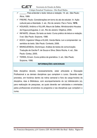 Secretaria do Estado da Bahia
Colégio Estadual Tiradentes - Rio Real/Bahia.
Av. Francisco Benjamim, s/nº. Centro. CEP. 48.330-000. Rio Real - Bahia. Página 41
 ______. Para entender o texto: leitura e redação. 14. ed., São Paulo:
Ática, 1999.
 FREIRE, Paulo. Considerações em torno do ato de estudar. In: Ação
cultural para a liberdade. 3. ed., Rio de Janeiro: Paz e Terra, 1978.
 HOUAISS, Antônio e VILLAR, Mauro de Salles. Minidicionário Houaiss
da língua portuguesa. 2. ed., Rio de Janeiro: Objetiva, 2004.
 INFANTE, Ulisses. Do texto ao texto: Curso prático de leitura e redação.
5 ed. São Paulo: Scipione, 1998.
 KOCH, Ingedore Villaça e ELIAS, Vanda Maria. Ler e compreender: os
sentidos do texto. São Paulo: Contexto, 2006.
 MAINGUENEAU, Dominique. Análise de textos de comunicação.
Tradução de Cecília P. de Souza e Silva, Décio Rocha. 4. ed., São
Paulo: Cortez, 2005.
 TERRA, Ernani. Curso prático de gramática. 3. ed., São Paulo:
Scipione, 1996.
INFORMAÇÕES ADICIONAIS
Esta disciplina deverá, necessariamente, estar articulada a Educação
Profissional e as demais disciplinas que compõem o curso. Deverão estar
previstos, em horários dentro da rotina semanal e fora da carga-horária da
disciplina, idas à Biblioteca, com acompanhamento do (a) bibliotecário (a),
para realização de pesquisas, as quais deverão ser solicitadas e orientadas
pelos profissionais envolvidos no programa e nas disciplinas que compõem o
curso.
 