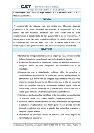 Secretaria do Estado da Bahia
Colégio Estadual Tiradentes - Rio Real/Bahia.
Av. Francisco Benjamim, s/nº. Centro. CEP. 48.330-000. Rio Real - Bahia. Página 42
Componente: BIOLOGIA – Carga Horária: 80h - Período Letivo: 1º e 3º
Módulos (semestres)
EMENTA
A compreensão da natureza viva, dos limites dos diferentes sistemas
explicativos e da contraposição entre os mesmos. A compreensão de que a
ciência não tem respostas definitivas para tudo, sendo uma de suas
características a possibilidade de ser questionada e de se transformar. A
própria vida e o ser vivo como unidade constituída de características próprias.
O organismo vivo como um todo. Uma nova percepção sobre o corpo dos
seres vivos ou, mais genericamente, uma nova concepção da própria vida.
OBJETIVOS
Identificar às principais teorias ligadas a origem da vida, correlacionando
todo um histórico e contexto para o advento da vida no planeta.
 Analisar de forma crítica e sistemática os diversos elementos do campo
biológico, dentro de uma perspectiva da contextualização e da
realidade;
Compreender que a classificação biológica, além de organizar a
diversidade dos seres vivos e de facilitar seu estudo, revela padrões de
semelhança que evidenciam as relações de parentesco evolutivo entre
diferentes grupos de organismos. Reconhecer que a falta de consenso
entre os cientistas quanto a classificação biológica revela tanto as
dificuldades quanto a variedade de pontos de vista sobre o assunto, e
indica que a ciência é um processo em contínua construção;
Valorizar os conhecimentos científicos e técnicos sobre os constituintes
da estrutura celular bem como as suas funções desempenhadas;
 Identificar a estrutura celular como um todo, relacionando os organóides
a estruturas citoplasmáticas que fazem parte de um grande contexto
tecidual e orgânico bem como a relação dos compostos orgânicos e
inorgânicos para a célula.
 Reconhecer os principais reinos da natureza bem como regras de
nomenclatura e taxonomia.
 