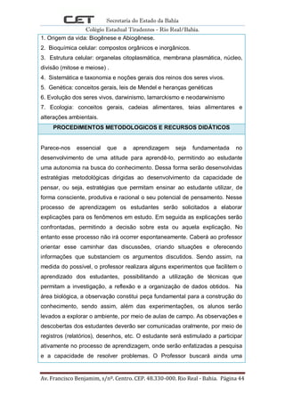 Secretaria do Estado da Bahia
Colégio Estadual Tiradentes - Rio Real/Bahia.
Av. Francisco Benjamim, s/nº. Centro. CEP. 48.330-000. Rio Real - Bahia. Página 44
1. Origem da vida: Biogênese e Abiogênese.
2. Bioquímica celular: compostos orgânicos e inorgânicos.
3. Estrutura celular: organelas citoplasmática, membrana plasmática, núcleo,
divisão (mitose e meiose) .
4. Sistemática e taxonomia e noções gerais dos reinos dos seres vivos.
5. Genética: conceitos gerais, leis de Mendel e heranças genéticas
6. Evolução dos seres vivos, darwinismo, lamarckismo e neodarwinismo
7. Ecologia: conceitos gerais, cadeias alimentares, teias alimentares e
alterações ambientais.
PROCEDIMENTOS METODOLOGICOS E RECURSOS DIDÁTICOS
Parece-nos essencial que a aprendizagem seja fundamentada no
desenvolvimento de uma atitude para aprendê-lo, permitindo ao estudante
uma autonomia na busca do conhecimento. Dessa forma serão desenvolvidas
estratégias metodológicas dirigidas ao desenvolvimento da capacidade de
pensar, ou seja, estratégias que permitam ensinar ao estudante utilizar, de
forma consciente, produtiva e racional o seu potencial de pensamento. Nesse
processo de aprendizagem os estudantes serão solicitados a elaborar
explicações para os fenômenos em estudo. Em seguida as explicações serão
confrontadas, permitindo a decisão sobre esta ou aquela explicação. No
entanto esse processo não irá ocorrer espontaneamente. Caberá ao professor
orientar esse caminhar das discussões, criando situações e oferecendo
informações que substanciem os argumentos discutidos. Sendo assim, na
medida do possível, o professor realizara alguns experimentos que facilitem o
aprendizado dos estudantes, possibilitando a utilização de técnicas que
permitam a investigação, a reflexão e a organização de dados obtidos. Na
área biológica, a observação constitui peça fundamental para a construção do
conhecimento, sendo assim, além das experimentações, os alunos serão
levados a explorar o ambiente, por meio de aulas de campo. As observações e
descobertas dos estudantes deverão ser comunicadas oralmente, por meio de
registros (relatórios), desenhos, etc. O estudante será estimulado a participar
ativamente no processo de aprendizagem, onde serão enfatizadas a pesquisa
e a capacidade de resolver problemas. O Professor buscará ainda uma
 