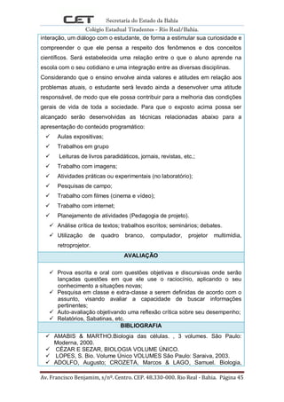 Secretaria do Estado da Bahia
Colégio Estadual Tiradentes - Rio Real/Bahia.
Av. Francisco Benjamim, s/nº. Centro. CEP. 48.330-000. Rio Real - Bahia. Página 45
interação, um diálogo com o estudante, de forma a estimular sua curiosidade e
compreender o que ele pensa a respeito dos fenômenos e dos conceitos
científicos. Será estabelecida uma relação entre o que o aluno aprende na
escola com o seu cotidiano e uma integração entre as diversas disciplinas.
Considerando que o ensino envolve ainda valores e atitudes em relação aos
problemas atuais, o estudante será levado ainda a desenvolver uma atitude
responsável, de modo que ele possa contribuir para a melhoria das condições
gerais de vida de toda a sociedade. Para que o exposto acima possa ser
alcançado serão desenvolvidas as técnicas relacionadas abaixo para a
apresentação do conteúdo programático:
 Aulas expositivas;
 Trabalhos em grupo
 Leituras de livros paradidáticos, jornais, revistas, etc.;
 Trabalho com imagens;
 Atividades práticas ou experimentais (no laboratório);
 Pesquisas de campo;
 Trabalho com filmes (cinema e vídeo);
 Trabalho com internet;
 Planejamento de atividades (Pedagogia de projeto).
 Análise crítica de textos; trabalhos escritos; seminários; debates.
 Utilização de quadro branco, computador, projetor multimídia,
retroprojetor.
AVALIAÇÃO
 Prova escrita e oral com questões objetivas e discursivas onde serão
lançadas questões em que ele use o raciocínio, aplicando o seu
conhecimento a situações novas;
 Pesquisa em classe e extra-classe a serem definidas de acordo com o
assunto, visando avaliar a capacidade de buscar informações
pertinentes;
 Auto-avaliação objetivando uma reflexão crítica sobre seu desempenho;
 Relatórios, Sabatinas, etc.
BIBLIOGRAFIA
 AMABIS & MARTHO.Biologia das células. , 3 volumes. São Paulo:
Moderna, 2000.
 CÉZAR E SEZAR, BIOLOGIA VOLUME ÚNICO.
 LOPES, S. Bio. Volume Único VOLUMES São Paulo: Saraiva, 2003.
 ADOLFO, Augusto; CROZETA, Marcos & LAGO, Samuel. Biologia,
 
