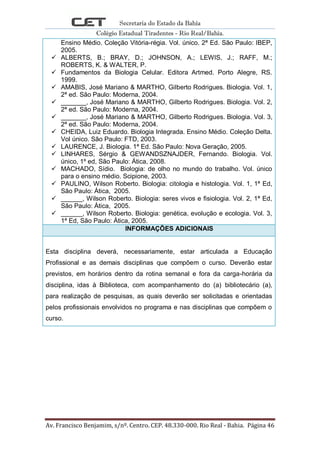 Secretaria do Estado da Bahia
Colégio Estadual Tiradentes - Rio Real/Bahia.
Av. Francisco Benjamim, s/nº. Centro. CEP. 48.330-000. Rio Real - Bahia. Página 46
Ensino Médio. Coleção Vitória-régia. Vol. único. 2ª Ed. São Paulo: IBEP,
2005.
 ALBERTS, B.; BRAY, D.; JOHNSON, A.; LEWIS, J.; RAFF, M.;
ROBERTS, K. & WALTER, P.
 Fundamentos da Biologia Celular. Editora Artmed. Porto Alegre, RS.
1999.
 AMABIS, José Mariano & MARTHO, Gilberto Rodrigues. Biologia. Vol. 1,
2ª ed. São Paulo: Moderna, 2004.
 _______, José Mariano & MARTHO, Gilberto Rodrigues. Biologia. Vol. 2,
2ª ed. São Paulo: Moderna, 2004.
 _______, José Mariano & MARTHO, Gilberto Rodrigues. Biologia. Vol. 3,
2ª ed. São Paulo: Moderna, 2004.
 CHEIDA, Luiz Eduardo. Biologia Integrada. Ensino Médio. Coleção Delta.
Vol único. São Paulo: FTD, 2003.
 LAURENCE, J. Biologia. 1ª Ed. São Paulo: Nova Geração, 2005.
 LINHARES, Sérgio & GEWANDSZNAJDER, Fernando. Biologia. Vol.
único, 1º ed, São Paulo: Ática, 2008.
 MACHADO, Sídio. Biologia: de olho no mundo do trabalho. Vol. único
para o ensino médio. Scipione, 2003.
 PAULINO, Wilson Roberto. Biologia: citologia e histologia. Vol. 1, 1ª Ed,
São Paulo: Ática, 2005.
 ______, Wilson Roberto. Biologia: seres vivos e fisiologia. Vol. 2, 1ª Ed,
São Paulo: Ática, 2005.
 ______, Wilson Roberto. Biologia: genética, evolução e ecologia. Vol. 3,
1ª Ed, São Paulo: Ática, 2005.
INFORMAÇÕES ADICIONAIS
Esta disciplina deverá, necessariamente, estar articulada a Educação
Profissional e as demais disciplinas que compõem o curso. Deverão estar
previstos, em horários dentro da rotina semanal e fora da carga-horária da
disciplina, idas à Biblioteca, com acompanhamento do (a) bibliotecário (a),
para realização de pesquisas, as quais deverão ser solicitadas e orientadas
pelos profissionais envolvidos no programa e nas disciplinas que compõem o
curso.
 