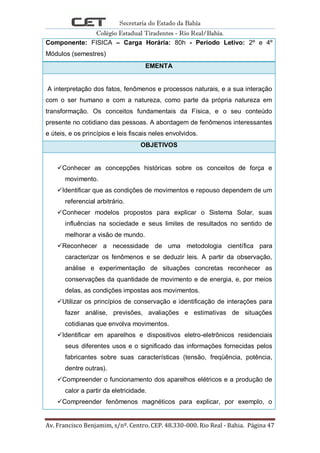 Secretaria do Estado da Bahia
Colégio Estadual Tiradentes - Rio Real/Bahia.
Av. Francisco Benjamim, s/nº. Centro. CEP. 48.330-000. Rio Real - Bahia. Página 47
Componente: FISICA – Carga Horária: 80h - Período Letivo: 2º e 4º
Módulos (semestres)
EMENTA
A interpretação dos fatos, fenômenos e processos naturais, e a sua interação
com o ser humano e com a natureza, como parte da própria natureza em
transformação. Os conceitos fundamentais da Física, e o seu conteúdo
presente no cotidiano das pessoas. A abordagem de fenômenos interessantes
e úteis, e os princípios e leis fiscais neles envolvidos.
OBJETIVOS
Conhecer as concepções históricas sobre os conceitos de força e
movimento.
Identificar que as condições de movimentos e repouso dependem de um
referencial arbitrário.
Conhecer modelos propostos para explicar o Sistema Solar, suas
influências na sociedade e seus limites de resultados no sentido de
melhorar a visão de mundo.
Reconhecer a necessidade de uma metodologia científica para
caracterizar os fenômenos e se deduzir leis. A partir da observação,
análise e experimentação de situações concretas reconhecer as
conservações da quantidade de movimento e de energia, e, por meios
delas, as condições impostas aos movimentos.
Utilizar os princípios de conservação e identificação de interações para
fazer análise, previsões, avaliações e estimativas de situações
cotidianas que envolva movimentos.
Identificar em aparelhos e dispositivos eletro-eletrônicos residenciais
seus diferentes usos e o significado das informações fornecidas pelos
fabricantes sobre suas características (tensão, freqüência, potência,
dentre outras).
Compreender o funcionamento dos aparelhos elétricos e a produção de
calor a partir da eletricidade.
Compreender fenômenos magnéticos para explicar, por exemplo, o
 