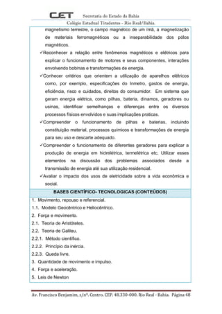 Secretaria do Estado da Bahia
Colégio Estadual Tiradentes - Rio Real/Bahia.
Av. Francisco Benjamim, s/nº. Centro. CEP. 48.330-000. Rio Real - Bahia. Página 48
magnetismo terrestre, o campo magnético de um ímã, a magnetização
de materiais ferromagnéticos ou a inseparabilidade dos pólos
magnéticos.
Reconhecer a relação entre fenômenos magnéticos e elétricos para
explicar o funcionamento de motores e seus componentes, interações
envolvendo bobinas e transformações de energia.
Conhecer critérios que orientem a utilização de aparelhos elétricos
como, por exemplo, especificações do Inmetro, gastos de energia,
eficiência, risco e cuidados, direitos do consumidor. Em sistema que
geram energia elétrica, como pilhas, bateria, dínamos, geradores ou
usinas, identificar semelhanças e diferenças entre os diversos
processos físicos envolvidos e suas implicações praticas.
Compreender o funcionamento de pilhas e baterias, incluindo
constituição material, processos químicos e transformações de energia
para seu uso e descarte adequado.
Compreender o funcionamento de diferentes geradores para explicar a
produção de energia em hidrelétrica, termelétrica etc. Utilizar esses
elementos na discussão dos problemas associados desde a
transmissão de energia até sua utilização residencial.
Avaliar o impacto dos usos de eletricidade sobre a vida econômica e
social.
BASES CIENTÍFICO- TECNOLOGICAS (CONTEÚDOS)
1. Movimento, repouso e referencial.
1.1. Modelo Geocêntrico e Heliocêntrico.
2. Força e movimento.
2.1. Teoria de Aristóteles.
2.2. Teoria de Galileu.
2.2.1. Método científico.
2.2.2. Princípio da inércia.
2.2.3. Queda livre.
3. Quantidade de movimento e impulso.
4. Força e aceleração.
5. Leis de Newton
 